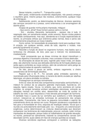 63


        Nesse instante, o senhor P... Transpunha a porta.
        Bem posto, evidenciando excelentes disposições, não parecia ameaçar
o equilíbrio geral, mesmo porque não revelava, exteriormente, qualquer traço
de embriaguez.
        Satisfazendo, porém, as determinações de Alencar, diversos operários
dos serviços cercaram-no à pressa, como enfermeiros a se encarregarem d6
doente grave.
        Incapaz de guardar minha própria impressão, indaguei:
        - Que ocorre, afinal? Esse homem parece calmo e normal.
        - Sim - elucidou Alexandre, benevolente -, parecer não é tudo. A
respiração dele, em semelhante estado, emite venenos. Noutro núcleo poderia
ser tratado caridosamente, mas aqui, atendendo-se à função especializada do
recinto, os princípios etílicos que exterioriza pelas narinas, boca e poros são
eminentemente prejudiciais ao nosso trabalho.
        Como vemos, há necessidade de preparação moral para qualquer trato.
A viciação, em qualquer sentido, antes de tudo, deprime o viciado, mas
perturba igualmente os outros.
        Recordei a função do álcool no organismo humano, mas bastou que a
lembrança me aflorasse, de leve, para que o instrutor me esclarecesse,
imediatamente:
        - Você compreende que as doses mínimas de álcool intensificam o
processo digestivo e favorecem a diurese, mas o excesso é tóxico destruidor.
        As emanações de álcool de cana, ingerido pelo nosso irmão, em doses
altas, são altamente nocivas aos delicados elementos de formação plástica que
serão agora conferidos ao nosso esforço, além de constituírem sério perigo às
forças exteriorizadas do aparelho mediúnico.
        De fato, pouco a pouco se sentia, embora vagamente, o cheiro
característico de fermentação alcoólica.
        Reparei que o Sr. P... Foi cercado pelas entidades operantes e
neutralizado pela influenciação delas, à maneira do detrito anulado por abelhas
laboriosas, em plena atividade na colméia.
        Prosseguiram os serviços normalmente.
        Entre os votos de êxito dos companheiros encarnados semiconfiantes, a
médium foi conduzi da ao pequeno gabinete improvisado, fazendo-se, em
seguida, ligeira oração. Via-se, no entanto, que, como acontecia em outras
reuniões, os amigos terrestres emitiam solicitações silenciosas, entrando as
vibrações mentais em conflito ativo, desservindo ao invés de auxiliar no
trabalho da noite, o qual requisitava a mais elevada percentagem de harmonia.
À claridade fraca e suave da luz vermelha que substituíra a forte lâmpada
comum, notavam-se as emissões luminosas do pensamento dos amigos
encarnados. Francamente, não havia na pequena comunidade o espírito de
entendimento divino do serviço em curso. Ninguém ponderava a expressão do
fato para a Humanidade ter rena, sequiosa de revelação celeste. Via-se que a
reunião era profundamente dominada pelo «eu». Enquanto uns exteriorizavam
exigências, outros determinavam as criaturas desencarnadas que deveriam
comparecer nos fenômenos de materialização, procurei, contudo, coibir minhas
impressões de desagrado, porque todos os trabalhadores de grande elevação,
no recinto, portavam-se calmamente, tratando os companheiros carnais com
desvelado carinho, quais sábios em face de crianças queridas ao coração.
        Diversos servidores espirituais começaram a combinar as radiações
 