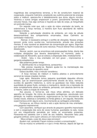 64


magnéticas dos companheiros terrenos, a fim de constituírem material de
cooperação, enquanto Calimério, projetando seu sublime potencial de energias
sobre a médium, operava-lhe o desdobramento que durou alguns minutos.
Verônica e outras amigas amparavam a jovem, parcialmente libertada dos
veículos físicos, mas algo confusa e inquieta ao lado do corpo, já mergulhado
em profundo transe.
       Em seguida notei que, sob a ação do nobre orientador da tarefa, se
exteriorizava a força nervosa, à maneira dum fluxo abundante de neblina
espessa e leitosa.
       Notando a perturbação vibratória do ambiente, em vista da atitude
desaconselhável dos companheiros encarnados, disse Calimério ao
controlador mediúnico:
       - Alencar, é necessário extinguir o conflito de vibrações. Nossos amigos
ignoram ainda como auxiliar-nos, harmonicamente, através das emissões
mentais. É mais razoável se abstenham da concentração por agora. Diga-lhes
que cantem ou façam música de outra natureza. Procure distrair-lhes a atenção
deseducada.
       Alencar, porém, que se encontrava sob preocupações fortes, diante das
múltiplas obrigações que deveria desempenhar no momento, pediu a
colaboração de Alexandre, que se colocou à disposição dele, imediatamente:
       - André - falou o meu orientador, em tom grave -, improvisemos a
garganta ectoplásmica.
       Não podemos perder tempo.
       E, identificando-me a inexperiência, acrescentou:
       - Não precisa inquietar-se. Bastará ajudar-me na mentalização das
minúcias anatômicas do aparelho vocal.
       Estava aturdido, mas o instrutor considerou:
       - A força nervosa do médium é matéria plástica e profundamente
sensível às nossas criações mentais.
       Logo após. Alexandre tomou pequena quantidade daqueles eflúvios
leitosos, que se exteriorizavam particularmente através da boca, narinas e
ouvidos do aparelho mediúnico, e, como se guardasse nas mãos reduzida
quantidade de gesso fluido, começou a manipulá-lo, dando-me a impressão de
estar completamente alheio ao ambiente, pensando, com absoluto domínio de
si mesmo, sobre a criação do momento.
       Aos poucos, vi formar-se, sob meus olhos atônitos, um delicado
aparelho de fonação. No intimo do esqueleto cartilaginoso, esculturado com
perfeição na matéria ectoplásmica, organizavam-se os fios tenuíssimos das
cordas vocais, elásticas e completas na fenda glótica e, em seguida, Alexandre
experimentava emitir alguns sons, movimentando as cartilagens aritenóides.
       Formara-se, ao influxo mental e sob a ação técnica de meu orientador,
uma garganta irrepreensível.
       Com assombro, verifiquei que através do pequeno aparelho improvisado
e com a cooperação dos sons de vozes humanas, guardados na sala, nossa
voz era integralmente percebida por todos os encarnados presentes.
Parecendo-me satisfeito com o êxito de seu trabalho, Alexandre falou pela
garganta artificial, como quem utilizava um instrumento vocal humano:
       - Meus amigos, a paz de Jesus seja convosco!
       Ajudem-nos, cantando! Façam música e evitem a concentração!...
       Fez-se música no ambiente e vi que o Irmão Alencar, depois de ligar-se
 
