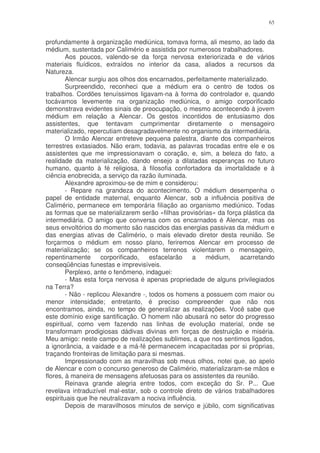 65


profundamente à organização mediúnica, tomava forma, ali mesmo, ao lado da
médium, sustentada por Calimério e assistida por numerosos trabalhadores.
        Aos poucos, valendo-se da força nervosa exteriorizada e de vários
materiais fluídicos, extraídos no interior da casa, aliados a recursos da
Natureza.
        Alencar surgiu aos olhos dos encarnados, perfeitamente materializado.
        Surpreendido, reconheci que a médium era o centro de todos os
trabalhos. Cordões tenuíssimos ligavam-na à forma do controlador e, quando
tocávamos levemente na organização mediúnica, o amigo corporificado
demonstrava evidentes sinais de preocupação, o mesmo acontecendo à jovem
médium em relação a Alencar. Os gestos incontidos de entusiasmo dos
assistentes, que tentavam cumprimentar diretamente o mensageiro
materializado, repercutiam desagradavelmente no organismo da intermediária.
        O Irmão Alencar entreteve pequena palestra, diante dos companheiros
terrestres extasiados. Não eram, todavia, as palavras trocadas entre ele e os
assistentes que me impressionavam o coração, e, sim, a beleza do fato, a
realidade da materialização, dando ensejo a dilatadas esperanças no futuro
humano, quanto à fé religiosa, à filosofia confortadora da imortalidade e à
ciência enobrecida, a serviço da razão iluminada.
        Alexandre aproximou-se de mim e considerou:
        - Repare na grandeza do acontecimento. O médium desempenha o
papel de entidade maternal, enquanto Alencar, sob a influência positiva de
Calimério, permanece em temporária filiação ao organismo mediúnico. Todas
as formas que se materializarem serão «filhas provisórias» da força plástica da
intermediária. O amigo que conversa com os encarnados é Alencar, mas os
seus envoltórios do momento são nascidos das energias passivas da médium e
das energias ativas de Calimério, o mais elevado diretor desta reunião. Se
forçarmos o médium em nosso plano, feriremos Alencar em processo de
materialização; se os companheiros terrenos violentarem o mensageiro,
repentinamente       corporificado,   esfacelarão   a   médium,    acarretando
conseqüências funestas e imprevisíveis.
        Perplexo, ante o fenômeno, indaguei:
        - Mas esta força nervosa é apenas propriedade de alguns privilegiados
na Terra?
        - Não - replicou Alexandre -, todos os homens a possuem com maior ou
menor intensidade; entretanto, é preciso compreender que não nos
encontramos, ainda, no tempo de generalizar as realizações. Você sabe que
este domínio exige santificação. O homem não abusará no setor do progresso
espiritual, como vem fazendo nas linhas de evolução material, onde se
transformam prodigiosas dádivas divinas em forças de destruição e miséria.
Meu amigo: neste campo de realizações sublimes, a que nos sentimos ligados,
a ignorância, a vaidade e a má-fé permanecem incapacitadas por si próprias,
traçando fronteiras de limitação para si mesmas.
        Impressionado com as maravilhas sob meus olhos, notei que, ao apelo
de Alencar e com o concurso generoso de Calimério, materializaram-se mãos e
flores, à maneira de mensagens afetuosas para os assistentes da reunião.
        Reinava grande alegria entre todos, com exceção do Sr. P... Que
revelava intraduzível mal-estar, sob o controle direto de vários trabalhadores
espirituais que lhe neutralizavam a nociva influência.
        Depois de maravilhosos minutos de serviço e júbilo, com significativas
 
