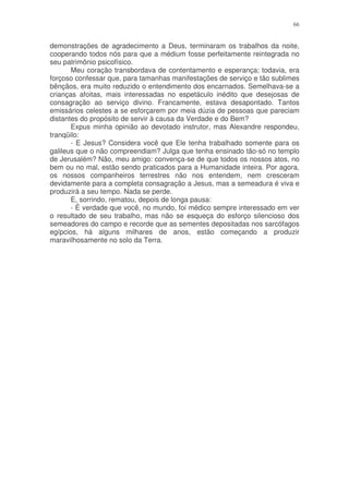 66


demonstrações de agradecimento a Deus, terminaram os trabalhos da noite,
cooperando todos nós para que a médium fosse perfeitamente reintegrada no
seu patrimônio psicofísico.
       Meu coração transbordava de contentamento e esperança; todavia, era
forçoso confessar que, para tamanhas manifestações de serviço e tão sublimes
bênçãos, era muito reduzido o entendimento dos encarnados. Semelhava-se a
crianças afoitas, mais interessadas no espetáculo inédito que desejosas de
consagração ao serviço divino. Francamente, estava desapontado. Tantos
emissários celestes a se esforçarem por meia dúzia de pessoas que pareciam
distantes do propósito de servir à causa da Verdade e do Bem?
       Expus minha opinião ao devotado instrutor, mas Alexandre respondeu,
tranqüilo:
       - E Jesus? Considera você que Ele tenha trabalhado somente para os
galileus que o não compreendiam? Julga que tenha ensinado tão-só no templo
de Jerusalém? Não, meu amigo: convença-se de que todos os nossos atos, no
bem ou no mal, estão sendo praticados para a Humanidade inteira. Por agora,
os nossos companheiros terrestres não nos entendem, nem cresceram
devidamente para a completa consagração a Jesus, mas a semeadura é viva e
produzirá a seu tempo. Nada se perde.
       E, sorrindo, rematou, depois de longa pausa:
       - É verdade que você, no mundo, foi médico sempre interessado em ver
o resultado de seu trabalho, mas não se esqueça do esforço silencioso dos
semeadores do campo e recorde que as sementes depositadas nos sarcófagos
egípcios, há alguns milhares de anos, estão começando a produzir
maravilhosamente no solo da Terra.
 