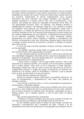 68


da justiça criminal se encontravam interrompidas; entretanto, em sua convicção
de mulher, admitia O assassínio. Que motivos conduziriam um homem probo e
trabalhador ao suicídio sem causa? Porque se mataria Raul, quando tudo lhes
era favorável, relativamente ao futuro? Inegavelmente, seus recursos
financeiros não eram extensos, mas sabiam equilibrar, com decência, a
despesa doméstica e a receita comum. Não, não. O companheiro, a seu
parecer, teria partido da Crosta por imposição de tenebroso crime. Mas, em
sua generosidade feminina, Éster, em lágrimas, não desejava positivar a
culpabilidade de ninguém, não desejava vingar-se e. sim, acalmar o coração
em desalento. Seria possível, por intermédio de Alexandre, sonhar com o
companheiro, no sentido de obter-lhe as notícias diretas e fazer-lhe sentir o
carinhoso interesse do lar? Em vista dos filhos pequenos e de dois velhos tios
que estavam dependentes de seus préstimos, a angustiada viúva encontrava-
se em péssimas condições financeiras, na viuvez inesperada; todavia,
acrescentava em pranto, estava disposta a trabalhar e consagrar-se aos
filhinhos, recomeçando a vida, mas, antes disso, desejava algum conforto para
o coração, anelava inteirar-se do ocorrido e conhecer a situação do esposo,
para conformar-se.
        E, no fim da longa e sentida exposição, rematava, lacrimosa, dirigindo-se
ao meu orientador:
        - Por piedade, generoso amigo! Nada me podeis dizer? Que terá sido
feito de Raul? Quem o teria assassinado? E porquê?
        A viúva sofredora parecia alucinada de dor e internava-se através das
mais descabidas indagações; Alexandre, porém, longe de se desgostar com as
perguntas intempestivas, assumira atitude paternal e, carinhosamente, tomou
as mãos da interlocutora, respondendo-lhe:
        - Tenha calma e coragem, minha amiga! Neste momento, não é fácil
esclarecê-la. É imperioso sindicar, com cuidado, a fim de solucionar o problema
com o critério devido. Volte, pois, ao lar e descanse a mente oprimida...
Ansiedades existem que não se curam à força de raciocínios do mundo. E.
indispensável conhecer o refúgio da oração, confiando-as ao Supremo Pai.
Ampare-se à fé sincera, confie na Providência e veremos o que é possível
fazer no setor da informação e do socorro fraterno.
        Examinaremos o assunto com atenção!
        Ambas as senhoras teceram ainda alguns comentários dolorosos, em
torno do acontecimento, e despediram-se, mais tarde, com palavras de
gratidão e conforto.
        A sós comigo e sentindo, talvez, a minha necessidade de preparação e
conhecimento, o orientador explicou:
        - Nossos amigos encarnados muitas vezes acreditam que somos meros
adivinhos e. pelo simples fato de nos conservarmos fora da carne, admitem
que já somos senhores de sublimes dons divinatórios, esquecidos de que o
esforço próprio, com o trabalho legítimo, é uma lei para todos os planos
evolutivos.
        Mas, sorrindo paternalmente, acrescentou:
        - Entretanto, é forçoso considerar que nós outros, quando na Crosta, em
face das mesmas circunstâncias, não procederíamos de outra forma.
        No dia imediato, porque podia eu dispor de mais tempo, convidou-me
Alexandre a acompanhá-lo até à residência de Éster. Tomaria o lar da
interessada como ponto de partida para as averiguações que desejava levar a
 