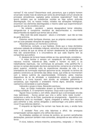 70


narinas? E nós outros? Desconhece você, porventura, que o próprio homem
encarnado recebe mais de setenta per cento da alimentação comum através de
princípios atmosféricos, captados pelos condutos respiratórios? Você não
ignora também que as substâncias cozidas ao fogo sofrem profunda
desintegração. Ora, os nossos irmãos, viciados nas sensações fisiológicas,
encontram nos elementos desintegrados o mesmo sabor que experimentavam
quando em uso do envoltório carnal.
        - No entanto - ponderei -, parece desagradável tomar refeições,
obrigando-nos à companhia inevitável de desconhecidos e, mormente
desconhecidos da espécie que temos sob os olhos.
        - Mas você não pode esquecer - aduziu o orientador - que não se trata
de gente anônima.
        Estamos vendo familiares diversos, que os próprios encarnados retêm
com as suas pesadas vibrações de apego doentio.
        Alexandre pensou um momento e continuou:
        - Admitamos, contudo, a sua hipótese. Ainda que a mesa doméstica
estivesse rodeada de entidades indignas, estranhas aos laços consangüíneos,
resta a certeza de que as almas se reúnem obedecendo às tendências que
lhes são características e à circunstância de que cada Espírito tem as
companhias que prefere.
        E, desejoso de fornecer bases sólidas ao meu aprendizado, considerou:
        - A mesa familiar é sempre um receptáculo de influenciações de
natureza invisível. Valendo-se dela, medite o homem no bem, e os
trabalhadores espirituais, nas vizinhanças do pensador, virão partilhar-lhe o
serviço no campo abençoado dos bons pensamentos; conserve-se a família em
plano superior, rendendo culto às experiências elevadas da vida, e os
orientadores da iluminação espiritual aproximar-se-ão, lançando no terreno da
palestra construtiva as sementes das idéias novas, que então se movimentam
com a beleza sublime da espontaneidade. Entretanto, pelos mesmos
dispositivos da lei de afinidade, a maledicência atrairá os caluniadores
invisíveis e a ironia buscará, sem dúvida, as entidades galhofeiras e
sarcásticas, que inspirarão o anedotário menos digno, deixando margem
vastíssima à leviandade e à perturbação.
        Indicando o grupo à mesa, Alexandre acentuou:
        - Aqui, os tristes inveterados atraem os familiares desencarnados de
análoga condição. E. O vampirismo recíproco. Ouça você o que falam.
        Agucei meus ouvidos e, com efeito, observei que a conversação era das
mais lastimáveis: - Nunca pensei que viria a sofrer tanto neste mundo! -
exclamava a velha tia de Éster, queixando-se amargamente. - Agostinho e eu
trabalhamos tanto na mocidade!... Agora, chegados à velhice, sem recursos
para enfrentar a vida, somos obrigados a sobrecarregar uma pobre sobrinha
viúva! Ó que doloroso destino!...
        E enquanto as lágrimas lhe corriam nas faces de cera, o ancião fazia
coro:
        - É verdade! Para uma vida laboriosa e difícil, tão amargosa
compensação! Jamais esperei uma velhice tão escura!...
        As entidades vestidas em túnicas de sombra, ao ouvirem semelhantes
declarações, pareciam também mais comovidas, abraçando-se aos velhos com
fervor.
        A viúva, todavia, embora tristonha, acrescentou, resignada: J - De fato,
 