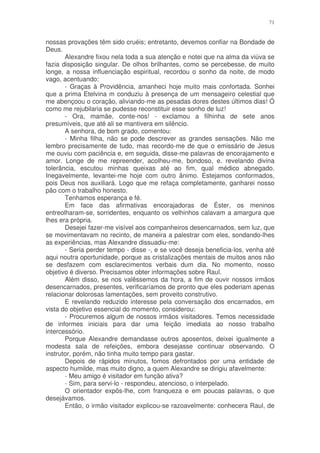 71


nossas provações têm sido cruéis; entretanto, devemos confiar na Bondade de
Deus.
       Alexandre fixou nela toda a sua atenção e notei que na alma da viúva se
fazia disposição singular. De olhos brilhantes, como se percebesse, de muito
longe, a nossa influenciação espiritual, recordou o sonho da noite, de modo
vago, acentuando:
       - Graças à Providência, amanheci hoje muito mais confortada. Sonhei
que a prima Etelvina m conduziu à presença de um mensageiro celestial que
me abençoou o coração, aliviando-me as pesadas dores destes últimos dias! Ó
como me rejubilaria se pudesse reconstituir esse sonho de luz!
       - Ora, mamãe, conte-nos! - exclamou a filhinha de sete anos
presumíveis, que até ali se mantivera em silêncio.
       A senhora, de bom grado, comentou:
       - Minha filha, não se pode descrever as grandes sensações. Não me
lembro precisamente de tudo, mas recordo-me de que o emissário de Jesus
me ouviu com paciência e, em seguida, disse-me palavras de encorajamento e
amor. Longe de me repreender, acolheu-me, bondoso, e. revelando divina
tolerância, escutou minhas queixas até ao fim, qual médico abnegado.
Inegavelmente, levantei-me hoje com outro ânimo. Estejamos conformados,
pois Deus nos auxiliará. Logo que me refaça completamente, ganharei nosso
pão com o trabalho honesto.
       Tenhamos esperança e fé.
       Em face das afirmativas encorajadoras de Éster, os meninos
entreolharam-se, sorridentes, enquanto os velhinhos calavam a amargura que
lhes era própria.
       Desejei fazer-me visível aos companheiros desencarnados, sem luz, que
se movimentavam no recinto, de maneira a palestrar com eles, sondando-lhes
as experiências, mas Alexandre dissuadiu-me:
       - Seria perder tempo - disse -, e se você deseja beneficia-los, venha até
aqui noutra oportunidade, porque as cristalizações mentais de muitos anos não
se desfazem com esclarecimentos verbais dum dia. No momento, nosso
objetivo é diverso. Precisamos obter informações sobre Raul.
       Além disso, se nos valêssemos da hora, a fim de ouvir nossos irmãos
desencarnados, presentes, verificaríamos de pronto que eles poderiam apenas
relacionar dolorosas lamentações, sem proveito construtivo.
       E revelando reduzido interesse pela conversação dos encarnados, em
vista do objetivo essencial do momento, considerou:
       - Procuremos algum de nossos irmãos visitadores. Temos necessidade
de informes iniciais para dar uma feição imediata ao nosso trabalho
intercessório.
       Porque Alexandre demandasse outros aposentos, deixei igualmente a
modesta sala de refeições, embora desejasse continuar observando. O
instrutor, porém, não tinha muito tempo para gastar.
       Depois de rápidos minutos, fomos defrontados por uma entidade de
aspecto humilde, mas muito digno, a quem Alexandre se dirigiu afavelmente:
       - Meu amigo é visitador em função ativa?
       - Sim, para servi-lo - respondeu, atencioso, o interpelado.
       O orientador expôs-lhe, com franqueza e em poucas palavras, o que
desejávamos.
       Então, o irmão visitador explicou-se razoavelmente: conhecera Raul, de
 