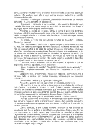 72


perto, auxiliara-o muitas vezes, prestando-lhe continuada assistência espiritual;
todavia, não pudera, nem ele e nem outros amigos, evitar-lhe o suicídio
friamente deliberado.
       - Suicídio? - interrogou Alexandre, procurando informar-se de maneira
completa. - A viúva acredita em assassínio.
       - Entretanto - ponderou o novo amigo -, ele soubera dissimular com
cuidado. Meditara por muito tempo o ato infeliz e, no último dia, fizera a
aquisição de um revólver para o fim desejado.
       Alvejando a região do coração, atirou a arma à pequena distância,
depois de utilizá-la, cautelosamente, para evitar as impressões digitais e, desse
modo, conseguira burlar a confiança dos familiares, fazendo-os supor tivesse
havido doloroso crime.
       - E chegou a vê-lo nos derradeiros minutos da tragédia? - indagou
Alexandre, paternal.
       - Sim - esclareceu o interlocutor -, alguns amigos e eu tentamos socorrê-
lo, mas, em vista das condições da morte voluntária, friamente deliberada, não
nos foi possível retirá-lo da poça de sangue em que se mergulhou, retido por
vibrações pesadíssimas e angustiosas. Permanecíamos em serviço com o fim
de ampará-lo, quando se aproximou um «bando» de algumas dezenas, que
abusou do infeliz e deslocou-o, facilmente, em virtude da harmonia de forças
perversas. Como pode compreender, não nos foi possível arrebatá-lo das mãos
dos salteadores da sombra, que o carregaram por aí...
       O instrutor parecia satisfeito com as elucidações, e, quando vi que se
dispunha a terminar a palestra, ousei perguntar:
       - Mas... E a causa do suicídio? Não será interessante ouvir o visitador?
       - Não - explicou Alexandre, tranqüilamente -. Indagaremos do próprio
interessado.
       Despedimo-nos. Determinada indagação, todavia, atormentava-me o
cérebro. Não a contive por muitos instantes, dirigindo-me ao generoso
orientador:
       Um «bando» ? Mas o que significa? - interroguei.
       Alexandre, que me parecia agora mais preocupado, esclareceu:
       - O «bando» a que se refere o informante é a multidão de entidades
delinqüentes, dedicadas à prática do mal. Embora tenham influenciação
limitada, em virtude das defesas numerosas que rodeiam os núcleos de nossos
irmãos encarnados e as nossas próprias esferas de ação, levam a efeito muitas
perturbações, concentrando os impulsos de suas forças coletivas.
       Porque fosse muito grande a minha estranheza, o instrutor aduziu:
       - Não se surpreenda, meu amigo. A morte física não é banho milagroso,
que converta maus em bons e ignorantes em sábios, dum instante para outro.
Há desencarnados que se apegam aos ambientes domésticos, à maneira da
hera às paredes.
       Outros, contudo, e em vultoso número, revoltam-se nos círculos da
ignorância que lhes é própria e constituem as chamadas legiões das trevas,
que afrontaram o próprio Jesus, por intermédio de obsidiados diversos.
Organizam-se diabolicamente, formam cooperativas criminosas e ai daqueles
que se transformam em seus companheiros! Os que caem na senda evolutiva,
pelo descaso das oportunidades divinas, são escravos sofredores desses
transitórios, mas terríveis poderes das sombras, em cativeiro que pode
caracterizar-se por longa duração.
 