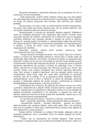 74


        Alexandre percebera o assombro doloroso que se apossara de mim e
esclareceu-me com serenidade:
        - Está observando, André? Estes infelizes irmãos que nos não podem
ver, pela deplorável situação de embrutecimento e inferioridade, estão sugando
as forças do plasma sanguíneo dos animais. São famintos que causam
piedade.
        Poucas vezes, em toda a vida, eu experimentara tamanha repugnância.
As cenas mais tristes das zonas inferiores que, até ali, pudera observar, não
me haviam impressionado com tamanho amargor.
        Desencarnados à procura de alimentos daquela espécie? Matadouro
cheio de entidades perversas? Que significava tudo aquilo? Lembrei meus
reduzidos estudos de História, remontando-me à época em que as gerações
primitivas ofereciam aos supostos deuses o sangue de touros e cabritos.
Estaria ali, naquele quadro horripilante, a representação antiga dos sacrifícios
em altares de pedra? Deixei que as primeiras impressões me incandescessem
o cérebro, a ponto de sentir, como noutro tempo, que minhas idéias
vagueavam em turbilhão.
        Alexandre, contudo, solícito como sempre, acercou-se mais
carinhosamente de mim e explicou:
        - Porque tamanha sensação de pavor, meu amigo? Saia de si mesmo,
quebre a concha da interpretação pessoal e venha para o campo largo da
justificação. Não visitamos, nós ambos, na esfera da Crosta, os açougues mais
diversos? Lembro-me de que em meu antigo lar terrestre havia sempre grande
contentamento familiar pela matança dos porcos. A carcaça de carne e gordura
significava abundância da cozinha e conforto do estômago. Com o mesmo
direito, acercam-se os desencarnados, tão inferiores quanto já o fomos, dos
animais mortos, cujo sangue fumegante lhes oferece vigorosos elementos
vitais. Sem dúvida, o quadro é lastimável; não nos compete, porém, lavrar as
condenações. Cada coisa, cada ser, cada alma, permanece no processo
evolutivo que lhe é próprio. E se já passamos pelas estações inferiores,
compreendendo como é difícil a melhoria no plano de elevação, devemos
guardar a disposição legítima de auxiliar sempre, mobilizando as melhores
possibilidades ao nosso alcance, a serviço do próximo.
        A advertência fora utilíssima. As palavras do instrutor caíram-me n’alma
a preceito, retificando-me a atitude mental. Encarei sereno o quadro sob meus
olhos e, notando que me reequilibrara, Alexandre mostrou-me uma entidade de
aspecto lamentável, semelhante a um autômato, a vaguear em torno dos
demais. Depois de fixar-lhe os olhos quase sem expressão, reparei que a sua
vestimenta permanecia ensangüentada.
        - É o suicida que procuramos - exclamou o instrutor, claramente.
        - Quê? – perguntei, espantado - porque precisariam dele os vampiros?
        - Semelhantes infelizes - elucidou Alexandre - abusam de recém-
desencarnados sem qualquer defesa, como este pobre Raul, nos primeiros
dias que se sucedem à morte física, subtraindo-lhes as forças vitais, depois de
lhes explorarem o corpo grosseiro...
        Estava atônito, lembrando as antigas informações religiosas sobre as
tentações diabólicas, mas o orientador, firme na missão sagrada de auxílio,
obtemperou:
        - André, não se impressione em sentido negativo. Todo homem,
encarnado ou desencarnado, que se desvie da estrada reta do bem, pode vir a
 