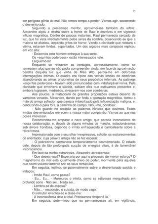 75


ser perigoso gênio do mal. Não temos tempo a perder. Vamos agir, socorrendo
o desventurado.
        Seguindo o prestimoso mentor, aproximei-me também do infeliz.
Alexandre alçou a destra sobre a fronte de Raul e envolveu-o em vigoroso
influxo magnético. Dentro de poucos instantes, Raul permanecia cercado de
luz, que foi vista imediatamente pelos seres da sombra, observando eu que a
maioria se afastou, lançando gritos de horror. Vendo a claridade que rodeara a
vitima, estavam lívidos, espantados. Um dos algozes mais corajosos replicou
em voz alta:
        - Deixemos este homem entregue à sua sorte.
        Os «espíritos poderosos» estão interessados nele.
        Larguemo-lo!
        Enquanto se retiravam os verdugos, apressadamente, como se
temessem algo que eu não podia compreender ainda, em face da aproximação
bendita daquela luz que vinha de Mais Alto, perdia-me em dolorosas
interrogações intimas. O quadro era típico das velhas lendas de demônios
abandonando as almas prisioneiras de seus propósitos infernais. As palavras
«espíritos poderosos» haviam sido pronunciadas com indisfarçável ironia. Pela
claridade que envolvera o suicida, sabiam eles que estávamos presentes e,
embora fugissem, medrosos, alvejavam-nos com zombarias.
        Aos poucos, o matadouro de grandes proporções estava deserto de
vampiros vorazes. Alexandre, dando por finda a operação magnética, tomou a
mão do amigo sofredor, que parecia imbecilizado pela influenciação maligna, e,
conduzindo-o para fora, a caminho do campo, falou-me, bondoso:
        - Não guarde no coração as palavras irônicas que ouvimos. Esses
irmãos desventurados merecem a nossa maior compaixão. Vamos ao que nos
possa interessar.
        Recomendou-me amparar o novo amigo, que parecia inconsciente de
nossa colaboração, e, depois de alguns minutos de marcha, estacionávamos
sob árvore frondosa, depondo o irmão enfraquecido e cambaleante sobre a
relva fresca.
        Impressionado com o seu olhar inexpressivo, solicitei os esclarecimentos
do orientador, cuja palavra amiga não se fez esperar:
        - O pobrezinho permanece temporariamente desmemoriado. O estado
dele, depois de tão prolongada sucção de energias vitais, é de lamentável
inconsciência.
        Em face da minha estranheza, Alexandre acrescentou:
        - Que deseja você? Esperaria por aqui o processo de menor esforço? O
magnetismo do mal está igualmente cheio de poder, mormente para aqueles
que caem voluntariamente sob os seus tentáculos.
        Em seguida, inclinou-se paternalmente sobre o desventurado suicida e
indagou:
        - Irmão Raul, como passa?
        - Eu... Eu... - Murmurou o infeliz, como se estivesse mergulhado em
profundo sono - Não sei... Nada sei...
        - Lembra-se da esposa?
        - Não... - respondeu o suicida, de modo vago.
        O instrutor levantou-se e disse-me:
        - A inconsciência dele é total. Precisamos despertá-lo.
        Em seguida, determinou que eu permanecesse ali, em vigilância,
 