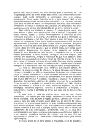 78


que ele. Raul reputava como seu mais alto ideal para o matrimônio feliz. Em
sua presença, sentia-se o mais ditoso dos homens. Seu olhar alimentava-lhe o
coração, suas idéias constituíam a continuidade dos seus próprios
pensamentos. Como, porém, fazer-lhe sentir o afeto imenso? Noé, o bom
companheiro do passado, tornara-se-lhe o empecilho que precisava remover.
Éster seria incapaz de traição ao compromisso assumido. Noé mostrava-se
infinitamente bondoso e estimável para provocar um rompimento. Foi então
que lhe nasceu no cérebro a tenebrosa idéia de um crime. Eliminaria o rival.
        Não cederia sua felicidade a ninguém. O colega deveria morrer. Mas
como efetuar o plano sem complicações com a Justiça? Enceguecido pela
paixão violenta, passou a estudar minuciosamente a realização de seus
criminosos propósitos. E encontrou uma fórmula sutil para a eliminação do
companheiro dedicado e fiel. Ele, Raul, passou a usar conhecido e terrível
veneno em pequeninas doses, aumentando-as vagarosamente até habituar o
organismo com quantidades que para outrem seriam fulminantes. Atingido o
padrão de resistência, convidou o companheiro para um jantar e propinou-lhe o
veneno odioso em vinho agradável que ele próprio bebeu, sem perigo algum.
Noé, porém, desaparecera em poucas horas, passando por suicida à
apreciação geral. Guardou ele, para sempre, o segredo terrível, e, depois de
cortejar gentilmente a noiva chorosa, conseguiu impor-lhe simpatia, que
culminou em casamento. Atingira a realização do que mais desejava: Éster
pertencia-lhe na qualidade de mulher; vieram os filhinhos enfeitar-lhe o viver,
mas... A sua consciência fora ferida sem remissão. Nas mais íntimas cenas do
lar, via Noé, através da tela mental, exprobrando-lhe o procedimento. Os beijos
da esposa e as carícias dos filhos não conseguiam afastar a visão implacável.
        Ao invés de decrescerem, seus remorsos aumentavam sempre. No
trabalho, na leitura, na mesa de refeições, na alcova conjugal, permanecia a
vítima a contemplá-lo em silêncio. A certa altura do destino, quis entregar-se à
justiça do mundo, confessando o crime hediondo; entretanto, não se sentia
com o direito de perturbar o coração da companheira, nem deveria encher de
lodo o futuro dos filhinhos. A sociedade respeitava-o, acatando--lhe o ambiente
doméstico. Companheiros distintos de trabalho prezavam-lhe a companhia.
Como esclarecer a verdade em semelhantes contingências? Não obstante
amar ternamente a esposa e os filhos, achava-se esgotado, ao fim de
prolongada resistência espiritual. Receava a perturbação, o hospício, o
aniquilamento, fugindo à confissão do crime que, cada dia, se tornava mais
iminente.
        A essa altura, a idéia do suicídio tomou vulto em seu cérebro
atormentado. Não resistiu por mais tempo. Esconderia o último ato do seu
drama silencioso, como ocultara a tragédia primeira. Comprou um revólver e
esperou. Certo dia, após o trabalho diário, absteve-se do caminho de volta ao
lar e empunhou a arma contra o próprio coração, agindo cautelosamente para
evitar as marcas digitais. Atingido o alvo, num supremo esforço desfizera-se do
revólver homicida e não teve a atenção voltada senão para o intraduzível
padecimento do tórax estrangulado... Dificilmente, como se os seus olhos
permanecessem anuviados, sentiu que algumas pessoas tentavam socorrê-lo
e, em seguida, verdadeira multidão de criaturas, que ele não pôde ver,
arrebatava-o do local de dor... Desde então, um enfraquecimento geral tomara-
o por completo.
        Sentia-se presa de um sono pesado e angustioso, cheio de pesadelos
 