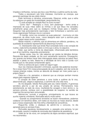 83


límpidos e brilhantes, narrava aos tios e aos filhinhos o sublime sonho da noite.
       Todos a escutavam sob forte interesse, mormente as crianças, que
pareciam participar de seu júbilo interior.
       Éster terminara a narrativa, emocionada. Observei, então, que a velha
tia esboçava um gesto de incredulidade, perguntando-lhe:
       - E você acredita ter visitado Raul no outro mundo?
       - Como não? - Redargüiu a viúva, sem pestanejar - tenho ainda a
impressão de suas mãos sobre as minhas e sei que Deus me concedeu
semelhante graça para que eu readquira minhas forças para o trabalho.
Despertei hoje profundamente reanimada e feliz! Enfrentarei o caminho com
novas esperanças! Esforçar-me-ei e vencerei.
       - Ó mamãe, como nos consolam as suas palavras! - murmurou um dos
pequenos, de olhos muito vivos - como desejaria estar com a senhora para
ouvir o papai nesse sonho maravilhoso!...
       Nesse instante, o velhinho, que se alimentava em silêncio, ponderou, na
qualidade de excelente representante da descrença humana:
       - E. interessante notar que tendo Raul consolado tanto o seu coração de
mulher, nada tenha elucidado sobre o crime que o atirou no sepulcro.
       Éster, que sentiu a ironia da observação, influenciada pela benfeitora
que ali se mantinha, respondeu prontamente:
       - Muitas vezes, meu tio, não sabemos ser gratos às bênçãos divinas.
Recordo-me desta verdade, ao lhe ouvir semelhante raciocínio. Envergonho-
me, quando me lembro haver feito interrogação desta natureza ao pobre Raul,
abatido e pálido no leito. Basta-me a felicidade de tê-lo visto e ouvido num
mundo que eu não posso compreender agora.
       Tenho a certeza de que o visitei em algum lugar.
       Que nos interessa descobrir criminosos, quando não podemos levantar-
lhe o corpo físico? Em nossa preocupação de punir culpados, sem dar conta de
nossas próprias culpas, iremos ao absurdo de desejar ser mais justos que o
próprio Deus?
       Calou-se o tio, pensativo, e observei que as crianças sentiam imensa
alegria pela resposta maternal.
       O coração de Éster penetrara a zona lúcida e sublime da fé viva,
absorvendo paz, alegria e esperança, a caminho de uma vida nova.
       Ao me despedir, felicitei Romualda pelo seu nobre trabalho. A generosa
servidora pôs-me a par de seu projeto de serviço. Permaneceria mais
estreitamente ao lado da viúva, insuflando-lhe coragem e bom ânimo e. na
semana próxima, contava com a possibilidade de cooperar no sentido de
organizar-lhe serviço bem remunerado.
       Admirei-me, ouvindo o programa, principalmente no que tocava ao
auxílio material; entretanto, Romualda aduziu muito calma:
       - Quando os companheiros terrestres se fazem merecedores, podemos
colaborar em benefício deles, com todos os recursos ao nosso alcance, desde
que a nossa cooperação não lhes tolha a liberdade de consciência.
       Roguei-lhe, então, o obséquio de admitir-me o concurso, no dia
aprazado para os serviços finais.
       Romualda aquiesceu bondosamente, e, passada uma semana, fui por
ela avisado, quanto à medida de conclusão dos trabalhos de assistência.
       Voltei ao lar da viúva, em companhia da digna servidora espiritual, que
me recomendou:
 