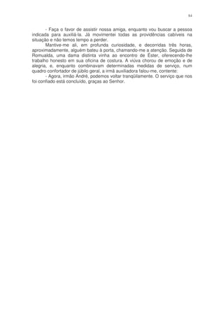 84


       - Faça o favor de assistir nossa amiga, enquanto vou buscar a pessoa
indicada para auxiliá-la. Já movimentei todas as providências cabíveis na
situação e não temos tempo a perder.
       Mantive-me ali, em profunda curiosidade, e decorridas três horas,
aproximadamente, alguém bateu à porta, chamando-me a atenção. Seguida de
Romualda, uma dama distinta vinha ao encontro de Éster, oferecendo-lhe
trabalho honesto em sua oficina de costura. A viúva chorou de emoção e de
alegria, e, enquanto combinavam determinadas medidas de serviço, num
quadro confortador de júbilo geral, a irmã auxiliadora falou-me, contente:
       - Agora, irmão André, podemos voltar tranqüilamente. O serviço que nos
foi confiado está concluído, graças ao Senhor.
 