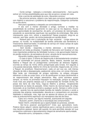 86


        - Conte comigo - redargüiu o orientador, atenciosamente -, farei quanto
estiver em minhas possibilidades para que não se perca o ensejo em vista.
        Ante o sorriso de satisfação do outro, Alexandre concluiu:
        - Na próxima semana, estarei a seu lado para conversar espiritualmente
com Adelino e solucionar o problema da reaproximação. Estejamos confiantes
no auxílio divino.
        Herculano agradeceu e despediu-se comovidamente.
        A sós com o mentor devotado e amigo, comecei a meditar na
possibilidade de contribuir igualmente no caso que se me deparava. Nunca
tivera oportunidade de acompanhar, de perto, um processo de reencarnação,
estudando os ascendentes espirituais nas questões da embriologia. Não seria
interessante, para mim, utilizar a experiência? Nesse propósito, dirigi-me ao
instrutor, sem falar, porém, da minha pretensão em sentido direto:
        - Notável para mim a solicitação de hoje -exclamei. - Longe estava de
pensar, no mundo, na multiplicidade de tarefas atribuídas aos benfeitores e
missionários desencarnados. A extensão do serviço em nosso campo de ação
assombraria a qualquer mortal.
        - Sem dúvida - respondeu o mentor, atencioso -, os trabalhos se
desdobram em todas as direções. O pedido de Herculano vem focalizar um dos
mais importantes problemas da felicidade humana: o da aproximação fraternal,
do perdão recíproco, da semeadura do amor, através da lei reencarnacionista.
        Alexandre meditou alguns momentos e continuou:
        - O caso é típico. O drama de Segismundo é demasiadamente complexo
para ser comentado em poucas palavras. Basta, todavia, recordar que ele,
Adelino e Raquel são os protagonistas culminantes de dolorosa tragédia,
ocorrida ao tempo de minha última peregrinação pela Crosta. Em seguida a
uma paixão desvairada, Adelino foi vítima de homicídio; Segismundo, do crime;
e Raquel, do prostíbulo. Desencarnaram, cada um por sua vez, sob intensa
vibração de ódio e desesperação, padecendo vários anos, em zonas inferiores.
Mais tarde, por intercessão de amigos redimidos, os antigos cônjuges
obtiveram a volta ao corpo físico, a fim de santificarem os laços sentimentais e
se reaproximarem dos antigos adversários. Mas, como acontece quase
sempre, os heróis na promessa fraquejam na realização, porque se apegam
muito mais aos próprios desejos que à compreensão da Vontade Divina. De
posse dos bens da vida física, nega-se Adelino a perdoar, recapitulando
erradamente as lições do passado. Antes mesmo da reencarnação do antigo
transviado, já se manifesta contrário a qualquer auxílio. Sempre o velho círculo
vicioso - quando fora da oportunidade bendita de trabalho terrestre e vendo a
extensão das próprias necessidades, desvela-se o companheiro em prometer
fidelidade e realização, mas, logo que se apossa do tesouro do corpo físico,
volta ao endurecimento espiritual e ao menosprezo das leis de Deus.
        Calou-se o mentor, por alguns instantes, acentuando em seguida:
        - Buscarei, porém, chamá-los à recordação dos compromissos.
        Neste ínterim, entendendo que a oportunidade era preciosa, solicitei:
        - Ser-me-ia possível acompanhá-lo? Creio que aproveitaria muito.
Poderia talvez adquirir valores significativos para o serviço do próximo e para
meu benefício pessoal. Ignoro até quando me será permitido estudar em sua
companhia e estimarei o aproveitamento integral de semelhante oportunidade.
        Alexandre sorriu, compassivo, e falou:
 