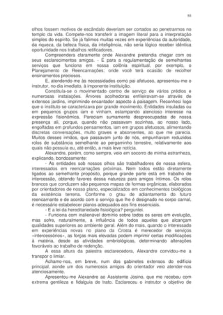 88


olhos fossem motivos de escândalo deveriam ser cortados ao penetrarmos no
templo da vida. Compete-nos transferir a imagem literal para a interpretação
simples do espírito. Se já falimos muitas vezes em experiências da autoridade,
da riqueza, da beleza física, da inteligência, não seria lógico receber idêntica
oportunidade nos trabalhos retificadores.
       Compreendera claramente onde Alexandre pretendia chegar com os
seus esclarecimentos amigos. - É para a regulamentação de semelhantes
serviços que funciona em nossa colônia espiritual, por exemplo, o
Planejamento de Reencarnações; onde você terá ocasião de recolher
ensinamentos preciosos.
       E, atendendo-me às necessidades como pai afetuoso, apresentou-me o
instrutor, no dia imediato, à imponente instituição.
       Constituía-se o movimentado centro de serviço de vários prédios e
numerosas instalações. Árvores acolhedoras enfíleiravam-se através de
extensos jardins, imprimindo encantador aspecto à paisagem. Reconheci logo
que o instituto se caracterizava por grande movimento. Entidades insuladas ou
em pequenos grupos iam e vinham, estampando atencioso interesse na
expressão fisionômica. Pareciam sumamente despreocupadas de nossa
presença ali, porque, quando não passavam sozinhas, ao nosso lado,
engolfadas em profundos pensamentos, iam em grupos afetuosos, alimentando
discretas conversações, multo graves e absorventes, ao que me parecia.
Muitos desses irmãos, que passavam junto de nós, empunhavam reduzidos
rolos de substância semelhante ao pergaminho terrestre, relativamente aos
quais não possuía eu, até então, a mais leve notícia.
       Alexandre, porém, como sempre, veio em socorro de minha estranheza,
explicando, bondosamente:
       - As entidades sob nossos olhos são trabalhadores de nossa esfera,
interessados em reencarnações próximas. Nem todos estão diretamente
ligados ao semelhante propósito, porque grande parte está em trabalho de
intercessão, obtendo favores dessa natureza para amigos íntimos. Os rolos
brancos que conduzem são pequenos mapas de formas orgânicas, elaborados
por orientadores de nosso plano, especializados em conhecimentos biológicos
da existência terrena. Conforme o grau de adiantamento do futuro
reencarnante e de acordo com o serviço que lhe é designado no corpo carnal,
é necessário estabelecer planos adequados aos fins essenciais.
       - E a lei da hereditariedade fisiológica? perguntei.
       - Funciona com inalienável domínio sobre todos os seres em evolução,
mas sofre, naturalmente, a influência de todos aqueles que alcançam
qualidades superiores ao ambiente geral. Além do mais, quando o interessado
em experiências novas no plano da Crosta é merecedor de serviços
«intercessórios», as forças mais elevadas podem imprimir certas modificações
à matéria, desde as atividades embriológicas, determinando alterações
favoráveis ao trabalho de redenção.
       A essa altura da palestra esclarecedora, Alexandre convidou-me a
transpor o limiar.
       Achamo-nos, em breve, num dos gabinetes extensos do edifício
principal, aonde um dos numerosos amigos do orientador veio atender-nos
atenciosamente.
       Apresentou-me Alexandre ao Assistente Josino, que me recebeu com
extrema gentileza e fidalguia de trato. Esclareceu o instrutor o objetivo de
 