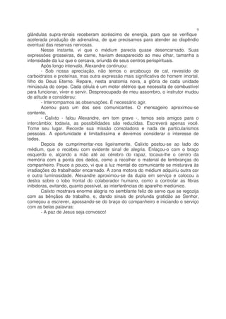 9
glândulas supra-renais receberam acréscimo de energia, para que se verifique
acelerada produção de adrenalina, de que precisamos para atender ao dispêndio
eventual das reservas nervosas.
       Nesse instante, vi que o médium parecia quase desencarnado. Suas
expressões grosseiras, de carne, haviam desaparecido ao meu olhar, tamanha a
intensidade da luz que o cercava, oriunda de seus centros perispirituais.
       Após longo intervalo, Alexandre continuou:
       - Sob nossa apreciação, não temos o arcabouço de cal, revestido de
carboidratos e proteínas, mas outra expressão mais significativa do homem imortal,
filho do Deus Eterno. Repare, nesta anatomia nova, a glória de cada unidade
minúscula do corpo. Cada célula é um motor elétrico que necessita de combustível
para funcionar, viver e servir. Despreocupado de meu assombro, o instrutor mudou
de atitude e considerou:
       - Interrompamos as observações. É necessário agir.
       Acenou para um dos seis comunicantes. O mensageiro aproximou-se
contente.
       - Calixto - falou Alexandre, em tom grave -, temos seis amigos para o
intercâmbio; todavia, as possibilidades são reduzidas. Escreverá apenas você.
Tome seu lugar. Recorde sua missão consoladora e nada de particularismos
pessoais. A oportunidade é limitadíssima e devemos considerar o interesse de
todos.
       Depois de cumprimentar-nos ligeiramente, Calixto postou-se ao lado do
médium, que o recebeu com evidente sinal de alegria. Enlaçou-o com o braço
esquerdo e, alçando a mão até ao cérebro do rapaz, tocava-lhe o centro da
memória com a ponta dos dedos, como a recolher o material de lembranças do
companheiro. Pouco a pouco, vi que a luz mental do comunicante se misturava às
irradiações do trabalhador encarnado. A zona motora do médium adquiriu outra cor
e outra luminosidade. Alexandre aproximou-se da dupla em serviço e colocou a
destra sobre o lobo frontal do colaborador humano, como a controlar as fibras
inibidoras, evitando, quanto possível, as interferências do aparelho mediúnico.
       Calixto mostrava enorme alegria no semblante feliz de servo que se regozija
com as bênçãos do trabalho, e, dando sinais de profunda gratidão ao Senhor,
começou a escrever, apossando-se do braço do companheiro e iniciando o serviço
com as belas palavras:
       - A paz de Jesus seja convosco!
 