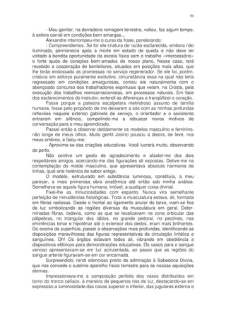90


       - Meu genitor, na derradeira romagem terrestre, voltou, faz algum tempo,
à esfera carnal em condições bem amargas...
       Alexandre interrompeu-me o curso da frase, ponderando:
       - Compreendemos. Se for ele criatura de razão esclarecida, embora não
iluminada, permanecia após a morte em estado de queda e não deve ter
voltado à bendita oportunidade da escola física sem o trabalho «intercessório»
e forte ajuda de corações bem-amados de nosso plano. Nesse caso, terá
recebido a cooperação de benfeitores, situados em posições mais altas, que
lhe terão endossado as promessas no serviço regenerador. Se ele foi, porém,
criatura em esforço puramente evolutivo, circunstância essa na qual não teria
regressado em condições amargurosas, contou ele naturalmente com o
abençoado concurso dos trabalhadores espirituais que velam, na Crosta, pela
execução dos trabalhos reencarnacionistas, em processos naturais. Em face
dos esclarecimentos do instrutor, entendi as diferenças e tranqüilizei o coração.
       Fosse porque a palestra escalpelara melindroso assunto de família
humana, fosse pelo propósito de me deixarem a sós com as minhas profundas
reflexões naquele extenso gabinete de serviço, o orientador e o assistente
entraram em silêncio, compelindo-me a rebuscar novos motivos de
conversação para o meu aprendizado.
       Passei então a observar detidamente os modelos masculino e feminino,
não longe de meus olhos. Muito gentil Josino pousou a destra, de leve, nos
meus ombros, e falou-me:
       - Aproxime-se das criações educativas. Você lucrará muito, observando
de perto.
       Não contive um gesto de agradecimento e afastei-me dos dois
respeitáveis amigos, acercando-me das figurações ali expostas. Detive-me na
contemplação do molde masculino, que apresentava absoluta harmonia de
linhas, qual arte helênica de sabor antigo.
       O modelo, estruturado em substância luminosa, constituía, a meu
parecer, a mais primorosa obra anatômica até então sob minha análise.
Semelhava-se aquela figura humana, imóvel, a qualquer coisa divinal.
       Fixei-lhe as minuciosidades com espanto. Nunca vira semelhante
perfeição de minudências fisiológicas. Toda a musculatura estava, ali, formada
em fibras radiosas. Desde o frontal ao ligamento anular do tarso, viam-se fios
de luz simbolizando as regiões diversas da musculatura em geral. Deter-
minadas fibras, todavia, como as que se localizavam na zona orbicular das
pálpebras, no triangular dos lábios, no grande peitoral, no pectineo, nas
eminências tenar e hipotênar até o extensor dos dedos, eram mais brilhantes.
Do exame de superfície, passei a observações mais profundas, identificando as
disposições maravilhosas das figuras representativas da circulação linfática e
sanguínea. Oh! Os órgãos estavam todos ali, vibrando em obediência a
dispositivos elétricos para demonstrações educativas. Os vasos para o sangue
venoso apresentavam-se em luz acinzentada, ao passo que as regiões do
sangue arterial figuravam-se em cor encarnada.
       Surpreendido, rendi silencioso preito de admiração à Sabedoria Divina,
que nos concede o sublime aparelho físico terrestre para as nossas aquisições
eternas.
       Impressionava-me a composição perfeita dos vasos distribuídos em
torno do tronco celíaco, à maneira de pequenos rios de luz, destacando-se em
expressão a luminosidade das cavas superior e inferior, das jugulares externa e
 