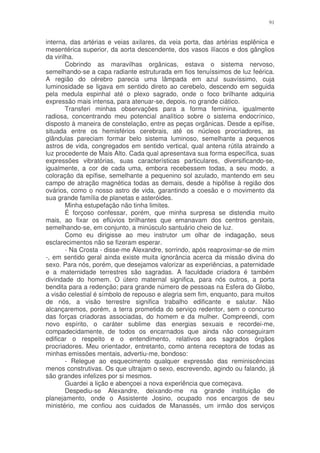91


interna, das artérias e veias axilares, da veia porta, das artérias esplênica e
mesentérica superior, da aorta descendente, dos vasos ilíacos e dos gânglios
da virilha.
        Cobrindo as maravilhas orgânicas, estava o sistema nervoso,
semelhando-se a capa radiante estruturada em fios tenuíssimos de luz feérica.
A região do cérebro parecia uma lâmpada em azul suavíssimo, cuja
luminosidade se ligava em sentido direto ao cerebelo, descendo em seguida
pela medula espinhal até o plexo sagrado, onde o foco brilhante adquiria
expressão mais intensa, para atenuar-se, depois, no grande ciático.
        Transferi minhas observações para a forma feminina, igualmente
radiosa, concentrando meu potencial analítico sobre o sistema endocrínico,
disposto à maneira de constelação, entre as peças orgânicas. Desde a epífise,
situada entre os hemisférios cerebrais, até os núcleos procriadores, as
glândulas pareciam formar belo sistema luminoso, semelhante a pequenos
astros de vida, congregados em sentido vertical, qual antena rútila atraindo a
luz procedente de Mais Alto. Cada qual apresentava sua forma específica, suas
expressões vibratórias, suas características particulares, diversificando-se,
igualmente, a cor de cada uma, embora recebessem todas, a seu modo, a
coloração da epífise, semelhante a pequenino sol azulado, mantendo em seu
campo de atração magnética todas as demais, desde a hipófise à região dos
ovários, como o nosso astro de vida, garantindo a coesão e o movimento da
sua grande família de planetas e asteróides.
        Minha estupefação não tinha limites.
        É forçoso confessar, porém, que minha surpresa se distendia muito
mais, ao fixar os eflúvios brilhantes que emanavam dos centros genitais,
semelhando-se, em conjunto, a minúsculo santuário cheio de luz.
        Como eu dirigisse ao meu instrutor um olhar de indagação, seus
esclarecimentos não se fizeram esperar.
        - Na Crosta - disse-me Alexandre, sorrindo, após reaproximar-se de mim
-, em sentido geral ainda existe muita ignorância acerca da missão divina do
sexo. Para nós, porém, que desejamos valorizar as experiências, a paternidade
e a maternidade terrestres são sagradas. A faculdade criadora é também
divindade do homem. O útero maternal significa, para nós outros, a porta
bendita para a redenção; para grande número de pessoas na Esfera do Globo,
a visão celestial é símbolo de repouso e alegria sem fim, enquanto, para muitos
de nós, a visão terrestre significa trabalho edificante e salutar. Não
alcançaremos, porém, a terra prometida do serviço redentor, sem o concurso
das forças criadoras associadas, do homem e da mulher. Compreendi, com
novo espírito, o caráter sublime das energias sexuais e recordei-me,
compadecidamente, de todos os encarnados que ainda não conseguiram
edificar o respeito e o entendimento, relativos aos sagrados órgãos
procriadores. Meu orientador, entretanto, como antena receptora de todas as
minhas emissões mentais, advertiu-me, bondoso:
        - Relegue ao esquecimento qualquer expressão das reminiscências
menos construtivas. Os que ultrajam o sexo, escrevendo, agindo ou falando, já
são grandes infelizes por si mesmos.
        Guardei a lição e abençoei a nova experiência que começava.
        Despediu-se Alexandre, deixando-me na grande instituição de
planejamento, onde o Assistente Josino, ocupado nos encargos de seu
ministério, me confiou aos cuidados de Manassés, um irmão dos serviços
 