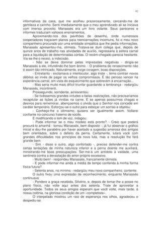 92


informativos da casa, que me acolheu prazerosamente, cercando-me de
gentileza e carinho. Senti imediatamente que o meu aprendizado ali se iniciava
com imenso proveito. Manassés era um livro volante. Seus pareceres e
informes traduziam valiosos ensinamentos.
        Aproximando-nos dos pavilhões de desenho, onde numerosos
cooperadores traçavam planos para reencarnações incomuns, foi o meu novo
companheiro procurado por uma entidade simpática que lhe pedia informações.
Manassés apresentou-ma, otimista. Tratava-se dum colega que, depois de
quinze anos de trabalho nas atividades de auxílio, regressaria à esfera carnal
para a liquidação de determinadas contas. O recém-chegado parecia hesitante.
Via-se-lhe o receio, a indecisão.
        - Não se deixe dominar pelas impressões negativas - dirigia-se
Manassés a ele, infundindo-lhe bom ânimo. - O problema do renascimento não
é assim tão intrincado. Naturalmente, exige coragem, boas disposições.
        - Entretanto - exclamava o interlocutor, algo triste -, temo contrair novos
débitos ao invés de pagar os velhos compromissos. É tão penoso vencer na
experiência carnal, em vista do esquecimento que sobrevém à encarnação...
        - Mas seria muito mais difícil triunfar guardando a lembrança - redargüiu
Manassés, incontinenti.
        Prosseguindo, sorridente, acrescentou:
        - Se tivéssemos grandes virtudes e belas realizações, não precisaríamos
recapitular as lições já vividas na carne. E se apenas possuímos chagas e
desvios para rememorar, abençoemos o olvido que o Senhor nos concede em
caráter temporário. Esforçou-se o outro para esboçar um sorriso e objetou:
        - Conheço-lhe o otimismo; quisera ser igualmente assim. Voltarei
confiante no concurso fraterno de vocês.
        E modificando o tom de voz, indagou:
        - Pode informar se o meu modelo está pronto? - Creio que poderá
procurá-lo amanhã - tornou Manassés, bem disposto -; já fui observar o gráfico
inicial e dou-lhe parabéns por haver aceitado a sugestão amorosa dos amigos
bem orientados, sobre o defeito da perna. Certamente, lutará você com
grandes dificuldades nos princípios da nova luta, mas a resolução lhe fará
grande bem.
        - Sim - disse o outro, algo confortado -, preciso defender-me contra
certas tentações de minha natureza inferior e a perna doente me auxiliará,
ministrando-me boas preocupações. Ser-me-á um antídoto à vaidade, uma
sentinela contra a devastação do amor-próprio excessivo.
        - Muito bem! - respondeu Manassés, francamente otimista.
        - E pode informar-me ainda a média de tempo conferida à minha forma
física futura?
        - Setenta anos, no mínimo - redargüiu meu novo companheiro, contente.
        O outro fixou uma expressão de reconhecimento, enquanto Manassés
continuava:
        - Pondere a graça recebida, Silvério, e, depois de tomar-lhe a posse no
plano físico, não volte aqui antes dos setenta. Trate de aproveitar a
oportunidade. Todos os seus amigos esperam que você volte, mais tarde, à
nossa colônia, na gloriosa condição de um «completista».
        O interpelado mostrou um raio de esperança nos olhos, agradeceu e
despediu-se.
 