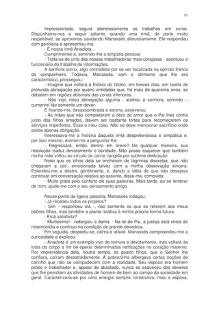 95


       Impressionado, seguia atenciosamente os trabalhos em curso.
Dispúnhamo-nos a seguir adiante, quando uma irmã, de porte muito
respeitável, se aproximou saudando Manassés afetuosamente. Ele respondeu
com gentileza e apresentou-ma.
       - É nossa irmã Anacleta.
       Cumprimentei-a, sentindo-lhe a simpatia pessoal.
       - Trata-se de uma das nossas trabalhadoras mais corajosas - acentuou o
funcionário do trabalho de informações.
       A senhora sorriu, algo contrafeita por se ver focalizada na opinião franca
do companheiro. Todavia, Manassés, com o otimismo que lhe era
característico, prosseguiu:
       - Imagine que voltará à Esfera do Globo, em breves dias, em tarefa de
profunda abnegação por quatro entidades que, há mais de quarenta anos, se
debatem em regiões abismais das zonas inferiores.
       - Não vejo nisso abnegação alguma - atalhou à senhora, sorrindo -,
cumprirei tão somente um dever.
       E fixando-me, desassombrada e serena, asseverou:
       - As mães que não completaram a obra de amor que o Pai lhes confia
junto dos filhos amados, devem ser bastante fortes para recomeçarem os
serviços imperfeitos. Esse o meu caso. Não se deve mencionar sacrifício onde
existe apenas obrigação.
       Interessava-me a história daquela irmã despretensiosa e simpática e,
por isso mesmo, animei-me a perguntar-lhe:
       - Regressará, então, dentro em breve? De qualquer maneira, sua
resolução traduz devotamento e bondade. Não posso esquecer que também
minha mãe voltou ao círculo da carne, tangida por sublime dedicação,
       Notei que os olhos dela se encheram de lágrimas discretas, que não
chegaram a cair, emocionada talvez com a minha observação sincera.
Estendeu-me a destra, gentilmente, e, dando a idéia de que não desejava
continuar em conversação relativa ao assunto, disse-me, comovida:
       - Muito grata pelo conforto de suas palavras. Mais tarde, ao se lembrar
de mim, ajude-me com o seu pensamento amigo.

       Nesse ponto da ligeira palestra, Manassés indagou:
       - Já recebeu todos os projetos?
       - Sim - respondeu ela -, não somente os que se referem aos meus
pobres filhos, mas também a planta relativa à minha própria forma futura.
       - Está satisfeita?
       - Muitíssimo! - redargüiu a dama. - Na lei do Pai, a justiça está cheia de
misericórdia e continuo na condição de grande devedora.
       Em seguida, despediu-se, calma e afável. Manassés compreendeu-me a
curiosidade e explicou:
       - Anacleta é um exemplo vivo de ternura e devotamento, mas voltará às
lutas do corpo a fim de operar determinadas retificações no coração materno.
Por imprevidência dela, noutro tempo, os quatro filhos, que o Senhor lhe
confiara, caíram desastradamente. A pobrezinha albergava certas noções de
carinho que não se compadecem com a realidade. Seu esposo era homem
probo e trabalhador e, apesar de abastado, nunca se esqueceu dos deveres
que lhe prendiam as atividades de homem de bem ao campo da sociedade em
geral. Caracterizava-se por uma energia sempre construtiva, mas a esposa,
 