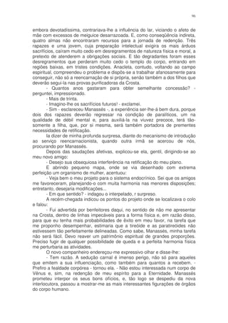 96


embora devotadíssima, contrariava-lhe a influência do lar, viciando o afeto de
mãe com excessos de meiguice desarrazoada. E, como conseqüência indireta,
quatro almas não encontraram recursos para a jornada de redenção. Três
rapazes e uma jovem, cuja preparação intelectual exigira os mais árduos
sacrifícios, caíram muito cedo em desregramentos de natureza física e moral, a
pretexto de atenderem a obrigações sociais. E tão degradantes foram esses
desregramentos que perderam muito cedo o templo do corpo, entrando em
regiões baixas, em tristes condições. Anacleta, contudo, voltando ao campo
espiritual, compreendeu o problema e dispôs-se a trabalhar afanosamente para
conseguir, não só a reencarnação de si própria, senão também a dos filhos que
deverão segui-la nas provas purificadoras da Crosta.
        - Quantos anos gastaram para obter semelhante concessão? -
perguntei, impressionado.
        - Mais de trinta.
        - Imagino-lhe os sacrifícios futuros! - exclamei.
        - Sim - esclareceu Manassés -, a experiência ser-lhe-á bem dura, porque
dois dos rapazes deverão regressar na condição de paralíticos, um na
qualidade de débil mental e, para auxiliá-la na viuvez precoce, terá tão-
somente a filha, que, por si mesma, será também portadora de prementes
necessidades de retificação.
        Ia dizer de minha profunda surpresa, diante do mecanismo de introdução
ao serviço reencarnacionista, quando outra irmã se acercou de nós,
procurando por Manassés.
        Depois das saudações afetivas, explicou-se ela, gentil, dirigindo-se ao
meu novo amigo:
        - Desejo sua obsequiosa interferência na retificação do meu plano.
        E abrindo pequeno mapa, onde se via desenhado com extrema
perfeição um organismo de mulher, acentuou:
        - Veja bem o meu projeto para o sistema endocrínico. Sei que os amigos
me favoreceram, planejando-o com muita harmonia nas menores disposições;
entretanto, desejaria modificações...
        - Em que sentido? - indagou o interpelado, r surpreso.
        A recém-chegada indicou os pontos do projeto onde se localizava o colo
e falou:
        - Fui advertida por benfeitores daqui, no sentido de não me apresentar
na Crosta, dentro de linhas impecáveis para a forma física e, em razão disso,
para que eu tenha mais probabilidades de êxito em meu favor, na tarefa que
me proponho desempenhar, estimaria que a tireóide e as paratireóides não
estivessem tão perfeitamente delineadas. Como sabe, Manassés, minha tarefa
não será fácil. Devo reaver um patrimônio espiritual de grandes proporções.
Preciso fugir de qualquer possibilidade de queda e a perfeita harmonia física
me perturbaria as atividades.
        O novo companheiro endereçou-me expressivo olhar e disse-lhe:
        - Tem razão. A sedução carnal é imenso perigo, não só para aqueles
que emitem a sua influenciação, como também para quantos a recebem. -
Prefiro a fealdade corpórea - tornou ela. - Não estou interessada num corpo de
Vênus e, sim, na redenção de meu espírito para a Eternidade. Manassés
prometeu interpor os seus bons ofícios, e, tão logo se despediu da nova
interlocutora, passou a mostrar-me as mais interessantes figurações de órgãos
do corpo humano.
 