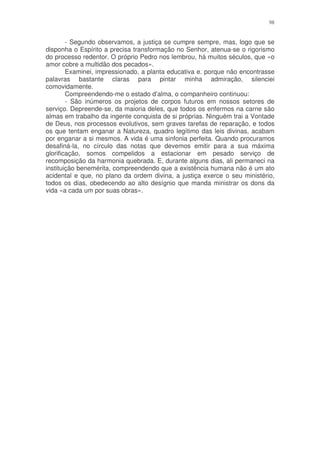 98


        - Segundo observamos, a justiça se cumpre sempre, mas, logo que se
disponha o Espírito a precisa transformação no Senhor, atenua-se o rigorismo
do processo redentor. O próprio Pedro nos lembrou, há muitos séculos, que «o
amor cobre a multidão dos pecados».
        Examinei, impressionado, a planta educativa e. porque não encontrasse
palavras bastante claras para pintar minha admiração, silenciei
comovidamente.
        Compreendendo-me o estado d’alma, o companheiro continuou:
        - São inúmeros os projetos de corpos futuros em nossos setores de
serviço. Depreende-se, da maioria deles, que todos os enfermos na carne são
almas em trabalho da ingente conquista de si próprias. Ninguém trai a Vontade
de Deus, nos processos evolutivos, sem graves tarefas de reparação, e todos
os que tentam enganar a Natureza, quadro legítimo das leis divinas, acabam
por enganar a si mesmos. A vida é uma sinfonia perfeita. Quando procuramos
desafiná-la, no círculo das notas que devemos emitir para a sua máxima
glorificação, somos compelidos a estacionar em pesado serviço de
recomposição da harmonia quebrada. E, durante alguns dias, ali permaneci na
instituição benemérita, compreendendo que a existência humana não é um ato
acidental e que, no plano da ordem divina, a justiça exerce o seu ministério,
todos os dias, obedecendo ao alto desígnio que manda ministrar os dons da
vida «a cada um por suas obras».
 