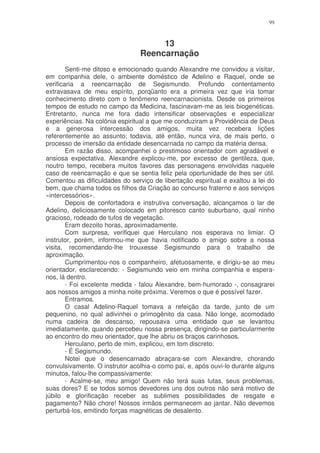 99



                                     13
                                Reencarnação
        Senti-me ditoso e emocionado quando Alexandre me convidou a visitar,
em companhia dele, o ambiente doméstico de Adelino e Raquel, onde se
verificaria a reencarnação de Segismundo. Profundo contentamento
extravasava de meu espírito, porqüanto era a primeira vez que iria tomar
conhecimento direto com o fenômeno reencarnacionista. Desde os primeiros
tempos de estudo no campo da Medicina, fascinavam-me as leis biogenéticas.
Entretanto, nunca me fora dado intensificar observações e especializar
experiências. Na colônia espiritual a que me conduziram a Providência de Deus
e a generosa intercessão dos amigos, muita vez recebera lições
referentemente ao assunto; todavia, até então, nunca vira, de mais perto, o
processo de imersão da entidade desencarnada no campo da matéria densa.
        Em razão disso, acompanhei o prestimoso orientador com agradável e
ansiosa expectativa. Alexandre explicou-me, por excesso de gentileza, que,
noutro tempo, recebera muitos favores das personagens envolvidas naquele
caso de reencarnação e que se sentia feliz pela oportunidade de lhes ser útil.
Comentou as dificuldades do serviço de libertação espiritual e exaltou a lei do
bem, que chama todos os filhos da Criação ao concurso fraterno e aos serviços
«intercessórios».
        Depois de confortadora e instrutiva conversação, alcançamos o lar de
Adelino, deliciosamente colocado em pitoresco canto suburbano, qual ninho
gracioso, rodeado de tufos de vegetação.
        Eram dezoito horas, aproximadamente.
        Com surpresa, verifiquei que Herculano nos esperava no limiar. O
instrutor, porém, informou-me que havia notificado o amigo sobre a nossa
visita, recomendando-lhe trouxesse Segismundo para o trabalho de
aproximação.
        Cumprimentou-nos o companheiro, afetuosamente, e dirigiu-se ao meu
orientador, esclarecendo: - Segismundo veio em minha companhia e espera-
nos, lá dentro.
        - Foi excelente medida - falou Alexandre, bem-humorado -, consagrarei
aos nossos amigos a minha noite próxima. Veremos o que é possível fazer.
        Entramos.
        O casal Adelino-Raquel tomava a refeição da tarde, junto de um
pequenino, no qual adivinhei o primogênito da casa. Não longe, acomodado
numa cadeira de descanso, repousava uma entidade que se levantou
imediatamente, quando percebeu nossa presença, dirigindo-se particularmente
ao encontro do meu orientador, que lhe abriu os braços carinhosos.
        Herculano, perto de mim, explicou, em tom discreto:
        - É Segismundo.
        Notei que o desencarnado abraçara-se com Alexandre, chorando
convulsivamente. O instrutor acolhia-o como pai, e, após ouvi-lo durante alguns
minutos, falou-lhe compassivamente:
        - Acalme-se, meu amigo! Quem não terá suas lutas, seus problemas,
suas dores? E se todos somos devedores uns dos outros não será motivo de
júbilo e glorificação receber as sublimes possibilidades de resgate e
pagamento? Não chore! Nossos irmãos permanecem ao jantar. Não devemos
perturbá-los, emitindo forças magnéticas de desalento.
 