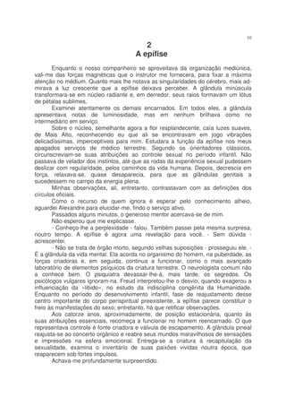 10
                                          2
                                       A epífise
       Enquanto o nosso companheiro se aproveitava da organização mediúnica,
vali-me das forças magnéticas que o instrutor me fornecera, para fixar a máxima
atenção no médium. Quanto mais lhe notava as singularidades do cérebro, mais ad-
mirava a luz crescente que a epífise deixava perceber. A glândula minúscula
transformara-se em núcleo radiante e, em derredor, seus raios formavam um lótus
de pétalas sublimes.
       Examinei atentamente os demais encarnados. Em todos eles, a glândula
apresentava notas de luminosidade, mas em nenhum brilhava como no
intermediário em serviço.
       Sobre o núcleo, semelhante agora a flor resplandecente, caía luzes suaves,
de Mais Alto, reconhecendo eu que ali se encontravam em jogo vibrações
delicadíssimas, imperceptíveis para mim. Estudara a função da epífise nos meus
apagados serviços de médico terrestre. Segundo os orientadores clássicos,
circunscreviam-se suas atribuições ao controle sexual no período infantil. Não
passava de velador dos instintos, até que as rodas da experiência sexual pudessem
deslizar com regularidade, pelos caminhos da vida humana. Depois, decrescia em
força, relaxava-se, quase desaparecia, para que as glândulas genitais a
sucedessem no campo da energia plena.
       Minhas observações, ali, entretanto, contrastavam com as definições dos
círculos oficiais.
       Como o recurso de quem ignora é esperar pelo conhecimento alheio,
aguardei Alexandre para elucidar-me, findo o serviço ativo.
       Passados alguns minutos, o generoso mentor acercava-se de mim.
       Não esperou que me explicasse.
       - Conheço-lhe a perplexidade - falou. Também passei pela mesma surpresa,
noutro tempo. A epífise é agora uma revelação para você. - Sem dúvida -
acrescentei.
       - Não se trata de órgão morto, segundo velhas suposições - prosseguiu ele. -
É a glândula da vida mental. Ela acorda no organismo do homem, na puberdade, as
forças criadoras e, em seguida, continua a funcionar, como o mais avançado
laboratório de elementos psíquicos da criatura terrestre. O neurologista comum não
a conhece bem. O psiquiatra devassar-lhe-á, mais tarde, os segredos. Os
psicólogos vulgares ignoram-na. Freud interpretou-lhe o desvio, quando exagerou a
influenciação da «libido», no estudo da indisciplina congênita da Humanidade.
Enquanto no período do desenvolvimento infantil, fase de reajustamento desse
centro importante do corpo perispiritual preexistente, a epífise parece constituir o
freio às manifestações do sexo; entretanto, há que retificar observações.
       Aos catorze anos, aproximadamente, de posição estacionária, quanto às
suas atribuições essenciais, recomeça a funcionar no homem reencarnado. O que
representava controle é fonte criadora e válvula de escapamento. A glândula pineal
reajusta-se ao concerto orgânico e reabre seus mundos maravilhosos de sensações
e impressões na esfera emocional. Entrega-se a criatura à recapitulação da
sexualidade, examina o inventário de suas paixões vividas noutra época, que
reaparecem sob fortes impulsos.
       Achava-me profundamente surpreendido.
 