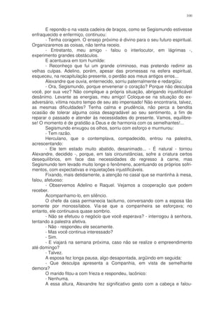 100


       E repondo-o na vasta cadeira de braços, como se Segismundo estivesse
enfraquecido e enfermiço, continuou:
       - Tenha coragem. O ensejo próximo é divino para o seu futuro espiritual.
Organizaremos as coisas, não tenha receio.
       - Entretanto, meu amigo - falou o interlocutor, em lágrimas -,
experimento grandes obstáculos.
       E acentuava em tom humilde:
       - Reconheço que fui um grande criminoso, mas pretendo redimir as
velhas culpas. Adelino, porém, apesar das promessas na esfera espiritual,
esqueceu, na recapitulação presente, o perdão aos meus antigos erros...
       Alexandre que ouvia, enternecido, sorriu paternalmente e redargüiu:
       - Ora, Segismundo, porque envenenar o coração? Porque não desculpa
você, por sua vez? Não complique a própria situação, abrigando injustificável
desânimo. Levante as energias, meu amigo! Coloque-se na situação do ex-
adversário, vítima noutro tempo de seu ato impensado! Não encontraria, talvez,
as mesmas dificuldades? Tenha calma e prudência, não perca a bendita
ocasião de tolerar alguma coisa desagradável ao seu sentimento, a fim de
reparar o passado e atender às necessidades do presente. Vamos, equilibre-
se! O momento é de gratidão a Deus e de harmonia com os semelhantes!...
       Segismundo enxugou os olhos, sorriu com esforço e murmurou:
       - Tem razão.
       Herculano, que o contemplava, compadecido, entrou na palestra,
acrescentando:
       - Ele tem estado muito abatido, desanimado... - É natural - tornou
Alexandre, decidido -, porque, em tais circunstâncias, sofre a criatura certos
desequilíbrios, em face das necessidades do regresso à carne, mas
Segismundo tem levado muito longe o fenômeno, acentuando os próprios sofri-
mentos, com expectativas e inquietações injustificáveis.
       Fixando, mais detidamente, a atenção no casal que se mantinha à mesa,
falou, afetuoso:
       - Observemos Adelino e Raquel. Vejamos a cooperação que podem
receber.
       Acompanhamo-lo, em silêncio.
       O chefe da casa permanecia taciturno, conversando com a esposa tão
somente por monossílabos. Via-se que a companheira se esforçava; no
entanto, ele continuava quase sombrio.
       - Não se efetuou o negócio que você esperava? - interrogou à senhora,
tentando a palestra afetiva.
       - Não - respondeu ele secamente.
       - Mas você continua interessado?
       - Sim.
       - E viajará na semana próxima, caso não se realize o empreendimento
até domingo?
       - Talvez.
       A esposa fez longa pausa, algo desapontada, argüindo em seguida:
       - Que desculpa apresenta a Companhia, em vista de semelhante
demora?
       O marido fitou-a com frieza e respondeu, lacônico:
       - Nenhuma.
       A essa altura, Alexandre fez significativo gesto com a cabeça e falou-
 