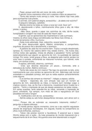 102


        - Papai, porque você não vem rezar, de noite, comigo?
        O genitor trocou expressivo olhar com a esposa e falou ao pequenino:
        - Tenho tido sempre muito serviço à noite, mas voltarei hoje mais cedo
para acompanhar tuas preces.
        E sorrindo, com paternal alegria, acrescentou: - Já sabes orar sozinho?
        O pequeno redargüiu, satisfeito:
        - Mamãe ensina-me todas as noites a rezar por você. Quer ver?
        E, abandonando o talher, instintivamente olhou para o alto, de mãos
postas, e recitou:
        - «Meu Deus, guarda o papai nos caminhos da vida, dá-lhe saúde,
tranqüilidade e coragem nas lutas de cada dia! Assim seja!»
        O genitor, que se apresentara tão impenetrável e rude a principio,
mostrou os olhos rasos d’água sensibilizados nas fibras mais intimas, e.
fixando ternamente o filho, murmurou:
        - Estás muito adiantado. Hoje, Joãozinho, rezarei também.
        De alma desanuviada agora, Adelino contemplou a companheira,
orgulhoso de possuir-lhe o devotamento, e acentuou:
        - A palestra do João fez-me enorme bem. Trazia o coração desalentado,
opresso. Eu mesmo não saberia definir meu estado d’alma... Há muitos dias,
minhas noites são agitadas, cheias de aflições e pesadelos! Tenho sonhado
sistematicamente que alguém se aproxima de mim, na qualidade de vigoroso
inimigo. Por vezes, rendo graças a Deus, ao despertar pela manhã, porque me
sinto mais à vontade, enfrentando as máscaras humanas, que lutando, noite
inteira, em sonhos cruéis...
        A esposa, admirada, observou, carinhosa:
        - Creio que deverias descansar um pouco... Comovido, ante a
delicadeza da mulher, Adelino continuou:
        - Tenho tido receio de mim mesmo! Tão logo me acomodo no leito, sinto
instintivamente que uma sombra se aproxima de mim. Adormeço sob incrível
ansiedade e o pesadelo começa, sem que eu saiba explicar conscientemente
coisa alguma.
        - E os sonhos são sempre os mesmos? - indagou a esposa, solicita.
        - Sempre - respondeu ele, com emoção vejo que um homem se
aproxima de mim, estendendo as mãos, à maneira dum mendigo vulgar a
implorar socorro, mas, ao lhe fixar a fisionomia, inexplicável terror invade-me o
espírito... Tenho a impressão de que ele deseja assassinar-me pelas costas...
Em certas ocasiões, tento estender-lhe as mãos, vencendo a impressão de
pavor; entretanto, fujo sempre, num misto de ódio e repugnância oh! Que
pesadelos terríveis e longos!
        E, modificando o tom de voz, acrescentou:
        - Admito esteja eu sob fortes desequilíbrios nervosos, sem atinar com o
motivo...
        - Porque não se submeter ao necessário tratamento médico? -
perguntou a esposa afetuosa.
        O marido pensou alguns momentos, como se o seu espírito vagueasse
através de longínquas recordações. Em seguida, fixando na companheira os
olhos muito brilhantes, acentuou:
        - Talvez não precise recorrer a facultativos. É possível que o nosso
filhinho esteja com a razão... As lutas grosseiras do mundo impuseram-me o
esquecimento da fé em Deus. Há quantos anos terei abandonado a oração?
 
