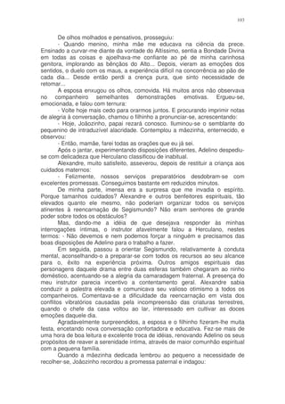 103


        De olhos molhados e pensativos, prosseguiu:
        - Quando menino, minha mãe me educava na ciência da prece.
Ensinado a curvar-me diante da vontade do Altíssimo, sentia a Bondade Divina
em todas as coisas e ajoelhava-me confiante ao pé de minha carinhosa
genitora, implorando as bênçãos do Alto... Depois, vieram as emoções dos
sentidos, o duelo com os maus, a experiência difícil na concorrência ao pão de
cada dia... Desde então perdi a crença pura, que sinto necessidade de
retomar...
        A esposa enxugou os olhos, comovida. Há muitos anos não observava
no companheiro semelhantes demonstrações emotivas. Ergueu-se,
emocionada, e falou com ternura:
        - Volte hoje mais cedo para orarmos juntos. E procurando imprimir notas
de alegria à conversação, chamou o filhinho a pronunciar-se, acrescentando:
        - Hoje, Joãozinho, papai rezará conosco. Iluminou-se o semblante do
pequenino de intraduzível alacridade. Contemplou a mãezinha, enternecido, e
observou:
        - Então, mamãe, farei todas as orações que eu já sei.
        Após o jantar, experimentando disposições diferentes, Adelino despediu-
se com delicadeza que Herculano classificou de inabitual.
        Alexandre, muito satisfeito, asseverou, depois de restituir a criança aos
cuidados maternos:
        - Felizmente, nossos serviços preparatórios desdobram-se com
excelentes promessas. Conseguimos bastante em reduzidos minutos.
        De minha parte, imensa era a surpresa que me invadia o espírito.
Porque tamanhos cuidados? Alexandre e outros benfeitores espirituais, tão
elevados quanto ele mesmo, não poderiam organizar todos os serviços
atinentes à reencarnação de Segismundo? Não eram senhores de grande
poder sobre todos os obstáculos?
        Mas, dando-me a idéia de que desejava responder às minhas
interrogações íntimas, o instrutor afavelmente falou a Herculano, nestes
termos: - Não devemos e nem podemos forçar a ninguém e precisamos das
boas disposições de Adelino para o trabalho a fazer.
        Em seguida, passou a orientar Segismundo, relativamente à conduta
mental, aconselhando-o a preparar-se com todos os recursos ao seu alcance
para o, êxito na experiência próxima. Outros amigos espirituais das
personagens daquele drama entre duas esferas também chegaram ao ninho
doméstico, acentuando-se a alegria da camaradagem fraternal. A presença do
meu instrutor parecia incentivo a contentamento geral. Alexandre sabia
conduzir a palestra elevada e comunicava seu valioso otimismo a todos os
companheiros. Comentava-se a dificuldade da reencarnação em vista dos
conflitos vibratórios causadas pela incompreensão das criaturas terrestres,
quando o chefe da casa voltou ao lar, interessado em cultivar as doces
emoções daquele dia.
        Agradavelmente surpreendidos, a esposa e o filhinho fizeram-lhe muita
festa, encetando nova conversação confortadora e educativa. Fez-se mais de
uma hora de boa leitura e excelente troca de idéias, renovando Adelino os seus
propósitos de reaver a serenidade íntima, através de maior comunhão espiritual
com a pequena família.
        Quando a mãezinha dedicada lembrou ao pequeno a necessidade de
recolher-se, Joãozinho recordou a promessa paternal e indagou:
 