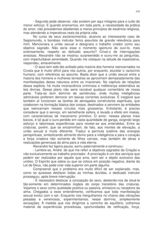 109


       - Segundo pode observar, não existem por aqui milagres para o culto do
menor esforço. E quando ensinamos, em toda parte, a necessidade da prática
do amor, não procedemos obedientes a meros princípios de essência religiosa,
mas atendendo a imperativos reais da própria vida.
       No curso de seus esclarecimentos, alusivos ao interessante caso de
Segismundo, o bondoso instrutor ferira assuntos de grande relevância para
mim. Mencionara a união sexual e designara o trabalho criador como seu
objetivo sagrado. Não seria esse o momento oportuno de ouvi-lo, mais
extensamente, respeito ao delicado assunto? Crivei-o de interrogações
ansiosas. Alexandre não se mostrou surpreendido e ouviu-me as perguntas,
com imperturbável serenidade. Quando me coloquei na atitude de expectativa,
respondeu, amavelmente:
       - O sexo tem sido tão aviltado pela maioria dos homens reencarnados na
Crosta que é muito difícil para nós outros, por enquanto, elucidar o raciocínio
humano, com referência ao assunto. Basta dizer que a união sexual entre a
maioria dos homens e mulheres terrestres se aproximam demasiadamente das
manifestações dessa natureza entre os irracionais. No capítulo de relações
dessa espécie, há muita inconsciência criminosa e indiferença sistemática às
leis divinas. Desse plano não seria razoável qualquer comentário de nossa
parte. Trata-se dum domínio de semibrutos, onde muitas inteligências
admiráveis preferem demorar em baixas correntes evolutivas. É inegável que
também aí funcionam as tarefas de abnegados construtores espirituais, que
colaboram na formação básica dos corpos, destinados a servirem às entidades
que reencarnam nesses círculos mais grosseiros. Entretanto, é preciso
considerar que o serviço, em semelhante esfera, é levado a efeito em massa,
com características de mecanismo primitivo. O amor, nesses planos mais
baixos, é tal qual o ouro perdido em vasta quantidade de ganga, exigindo largo
esforço e laboriosas experiências para revelar-se aos entendidos. Entre as
criaturas, porém, que se encaminham, de fato, aos montes de elevação, a
união sexual é muito diferente. Traduz a permuta sublime das energias
perispirituais, simbolizando alimento divino para a inteligência e para o coração
e força criadora não somente de filhos carnais, mas também de obras e
realizações generosas da alma para a vida eterna.
       Alexandre fez ligeira pausa, sorriu paternalmente e continuou:
       - Lembre-se, André, de que me referi a objetivos sagrados da Criação e
não exclusivamente ao trabalho procriador. A procriação é um dos serviços que
podem ser realizados por aquele que ama, sem ser o objeto exclusivo das
uniões. O Espírito que odeia ou que se coloca em posição negativa, diante da
Lei de Deus, não pode criar vida superior em parte alguma.
       Compreendi que o problema era muito difícil de ser explanado, mas,
como se quisesse desfazer todas as minhas dúvidas, o dedicado instrutor
prosseguiu, após breve interrupção:
       - É necessário deslocar a concepção do sexo, abstendo-nos de situá-la
tão-somente em determinados órgãos do corpo transitório das criaturas.
Vejamos o sexo como qualidade positiva ou passiva, emissora ou receptora da
alma. Chegados a esse entendimento, verificamos que toda manifestação
sexual evolui com o ser. Enquanto nos mergulhamos no charco das vibrações
pesadas e venenosas, experimentamos, nesse domínio, simplesmente
sensações. À medida que nos dirigimos a caminho do equilíbrio, colhemos
material de experiências proveitosas, oportunidades de retificação, força,
 