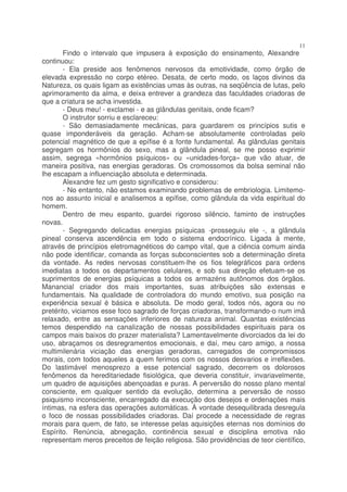 11
       Findo o intervalo que impusera à exposição do ensinamento, Alexandre
continuou:
       - Ela preside aos fenômenos nervosos da emotividade, como órgão de
elevada expressão no corpo etéreo. Desata, de certo modo, os laços divinos da
Natureza, os quais ligam as existências umas às outras, na seqüência de lutas, pelo
aprimoramento da alma, e deixa entrever a grandeza das faculdades criadoras de
que a criatura se acha investida.
       - Deus meu! - exclamei - e as glândulas genitais, onde ficam?
       O instrutor sorriu e esclareceu:
       - São demasiadamente mecânicas, para guardarem os princípios sutis e
quase imponderáveis da geração. Acham-se absolutamente controladas pelo
potencial magnético de que a epífise é a fonte fundamental. As glândulas genitais
segregam os hormônios do sexo, mas a glândula pineal, se me posso exprimir
assim, segrega «hormônios psíquicos» ou «unidades-força» que vão atuar, de
maneira positiva, nas energias geradoras. Os cromossomos da bolsa seminal não
lhe escapam a influenciação absoluta e determinada.
       Alexandre fez um gesto significativo e considerou:
       - No entanto, não estamos examinando problemas de embriologia. Limitemo-
nos ao assunto inicial e analisemos a epífise, como glândula da vida espiritual do
homem.
       Dentro de meu espanto, guardei rigoroso silêncio, faminto de instruções
novas.
       - Segregando delicadas energias psíquicas -prosseguiu ele -, a glândula
pineal conserva ascendência em todo o sistema endocrínico. Ligada à mente,
através de princípios eletromagnéticos do campo vital, que a ciência comum ainda
não pode identificar, comanda as forças subconscientes sob a determinação direta
da vontade. As redes nervosas constituem-lhe os fios telegráficos para ordens
imediatas a todos os departamentos celulares, e sob sua direção efetuam-se os
suprimentos de energias psíquicas a todos os armazéns autônomos dos órgãos.
Manancial criador dos mais importantes, suas atribuições são extensas e
fundamentais. Na qualidade de controladora do mundo emotivo, sua posição na
experiência sexual é básica e absoluta. De modo geral, todos nós, agora ou no
pretérito, viciamos esse foco sagrado de forças criadoras, transformando-o num imã
relaxado, entre as sensações inferiores de natureza animal. Quantas existências
temos despendido na canalização de nossas possibilidades espirituais para os
campos mais baixos do prazer materialista? Lamentavelmente divorciados da lei do
uso, abraçamos os desregramentos emocionais, e daí, meu caro amigo, a nossa
multimilenária viciação das energias geradoras, carregados de compromissos
morais, com todos aqueles a quem ferimos com os nossos desvarios e irreflexões.
Do lastimável menosprezo a esse potencial sagrado, decorrem os dolorosos
fenômenos da hereditariedade fisiológica, que deveria constituir, invariavelmente,
um quadro de aquisições abençoadas e puras. A perversão do nosso plano mental
consciente, em qualquer sentido da evolução, determina a perversão de nosso
psiquismo inconsciente, encarregado da execução dos desejos e ordenações mais
íntimas, na esfera das operações automáticas. À vontade desequilibrada desregula
o foco de nossas possibilidades criadoras. Daí procede a necessidade de regras
morais para quem, de fato, se interesse pelas aquisições eternas nos domínios do
Espírito. Renúncia, abnegação, continência sexual e disciplina emotiva não
representam meros preceitos de feição religiosa. São providências de teor científico,
 