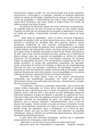 110


conhecimento, alegria e poder. Em nos harmonizando com as leis supremas,
encontramos a iluminação e a revelação, enquanto os Espíritos Superiores
colhem os valores da Divindade. Substituamos as palavras «união sexual» por
«união de qualidades» e observaremos que toda a vida universal se baseia
nesse divino fenômeno, cuja causa reside no próprio Deus, Pai Criador de
todas as coisas e de todos os seres.
        As palavras de Alexandre abriam-me novos horizontes ao pensamento.
As questões obscuras do tema tornavam-se claras ao meu campo mental.
Fazendo-me sentir que os intervalos da conversação se destinavam a fornecer-
me tempo de meditar, o benevolente orientador continuou, depois de longa
pausa:
        - Essa união de qualidades», entre os astros, chama-se magnetismo
planetário da atração, entre as almas denomina-se amor, entre os elementos
químicos é conhecida por afinidade. Não seria possível, portanto, reduzir
semelhante fundamento da vida universal, circunscrevendo-o a meras
atividades de certos órgãos do aparelho físico. A paternidade ou a maternidade
é tarefa sublime; não representam, porém, os únicos serviços divinos, no setor
da Criação infinita. O apóstolo que produz no domínio da Virtude, da Ciência ou
da Arte, vale-se dos mesmos princípios de troca, apenas com a diferença de
planos, porque, para ele, a permuta de qualidades se verifica em esferas
superiores. Há fecundações físicas e fecundações psíquicas. As primeiras
exigem as disposições da forma, a fim de atenderem a exigências da vida, em
caráter provisório, no campo das experiências necessárias. As segundas,
porém, prescindem do cárcere de limitações e efetua-se nos resplandecentes
domínios da alma, em processo maravilhoso de eternidade. Quando nos
referimos ao amor do Onipotente, quando sentimos sede da Divindade, nossos
espíritos não procuram outra coisa senão a troca de qualidades com as esferas
sublimes do Universo, sequiosos do Eterno Princípio Fecundante...
        Alexandre fez longa pausa, como se ele mesmo permanecesse
embevecido com semelhantes evocações. Por minha vez, achava-me
deslumbrado. Nunca ouvira definições tão profundas, referentemente à posição
do sexo na vida universal.
        - É lamentável - continuou o orientador, gravemente - que a maioria dos
nossos irmãos encarnados na Crosta tenha menosprezado as faculdades
criativas do sexo, desviando-as para o vórtice de prazeres inferiores. Todos
pagarão, porém, ceitil por ceitil, o que devem ao altar santificado, através de
cuja porta receberam a graça de trabalhar e aprender na superfície da Terra.
Todo ato criador está cheio de sagradas comoções da Divindade e são essas
comoções sublimes da participação da alma, nos poderes criadores da
Natureza, que os homens conduzem, imprevidentemente, para a zona do
abuso e da viciação. Tentam arrastar a luz para as trevas e convertem os atos
sexuais, profundamente veneráveis em todas as suas características, numa
paixão viciosa tão deplorável como a embriaguez ou a mania do ópio.
Entretanto, André, sem que os olhos mortais Lhes observem as angústias
retificadoras, todos os infelizes, em semelhantes despenhadeiros, são punidos
severamente pela Natureza divina.
        A essa altura das luminosas elucidações, sentindo que o respeitável
amigo entraria em nova pausa, ousei interrogar:
        - Mas não é o uso do sexo uma lei natural na esfera da Crosta?
        Alexandre sorriu com benevolência e respondeu: - Ninguém contesta
 