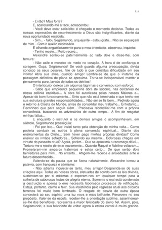 116


       - Então? Mais forte?
       E, acariciando-lhe a face, acrescentou:
       - Você deve estar satisfeito: é chegado o momento decisivo. Todas as
nossas expressões de reconhecimento a Deus são insignificantes, diante da
nova oportunidade recebida.
       - Sim... - falou Segismundo, arquejante - estou grato... Não se esqueçam
de mim... Com o auxilio necessário.
       E olhando angustiosamente para o meu orientador, observou, inquieto:
       - Tenho receio... Muito receio...
       Alexandre sentou-se paternalmente ao lado dele e disse-lhe, com
ternura:
       - Não asile o monstro do medo no coração. A hora é de confiança e
coragem. Ouça, Segismundo! Se você guarda alguma preocupação, divida
conosco os seus pesares, fale de tudo o que constitua dificuldade em seu
intimo! Abra sua alma, querido amigo! Lembre-se de que o instante da
passagem definitiva de plano se aproxima. Torna-se indispensável manter o
pensamento puro, lavado de todos os detritos!
       O interlocutor deixou cair algumas lágrimas e conversou com esforço:
       - Sabe que empreendi pequenina obra de socorro, nas cercanias de
nossa colônia espiritual... A obra foi autorizada pelos nossos Maiores e...
Apesar do bom funcionamento... Sinto que não está terminada e que tenho em
sua estrutura grandes responsabilidades... Não sei se fiz bem... Pedindo agora
o retorno à Crosta do Mundo, antes de consolidar meu trabalho... Entretanto...
Reconheci que para seguir além... Precisava reconciliar-me com a própria
consciência, buscando os adversários de outro tempo... A fim de resgatar
minhas faltas...
       E enquanto o instrutor e os demais amigos o acompanhavam, em
silêncio, Segismundo prosseguia:
       - Foi por isto... Que insisti tanto pela obtenção de minha volta... Como
poderia conduzir os outros à plena conversão espiritual... Diante dos
ensinamentos do Cristo... Sem haver pago minhas próprias dívidas? Como
ensinar os irmãos sofredores... Sofrendo eu mesmo... Dolorosas chagas em
virtude do passado cruel? Agora, porém... Que se aproxima o recomeço difícil...
Tortura-me o receio de errar novamente... Quando Raquel e Adelino voltaram...
Prometeram-me amparos fraternais e estou certo... De que serão dois
benfeitores para mim... No entanto... Afligem-me receios e ansiedades ante o
futuro desconhecido...
       Valendo-se da pausa que se fizera naturalmente, Alexandre tomou a
palavra, com franqueza e otimismo:
       - Não adianta inquietar-se tanto, meu amigo! Desprenda-se de suas
criações aqui. Todas as nossas obras, efetuadas de acordo com as leis divinas,
sustentam-se por si mesmas e esperam-nos em qualquer tempo para a
colheita de saborosos frutos de alegria eterna. Somente o mal está condenado
à destruição e apenas o erro necessita laboriosos processos de retificação.
Esteja, portanto, calmo e feliz. Sua insistência pelo regresso atual aos círculos
terrenos foi muito bem lembrado. O resgate do desvio de outra época
concederá ao seu espírito uma luz nova e mais brilhante. Persevere no seu
propósito. Valer-se da escola, receber-lhe a orientação sublime, assenhorear-
se-lhe dos benefícios, representa a maior felicidade do aluno fiel. Assim, pois,
Segismundo, a sua felicidade de voltar agora à esfera carnal é muito grande.
 