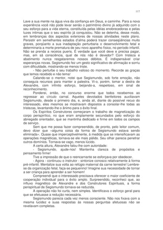 117


Lave a sua mente na água viva da confiança em Deus, e caminhe. Para a nova
experiência você não pode levar senão o patrimônio divino já adquirido com o
seu esforço para a vida eterna, constituída pelas idéias enobrecedoras e pelas
luzes intimas que o seu espírito já conquistou. Não se detenha, desse modo,
em lembranças dos aspectos exteriores de nossas atividades neste plano.
Persistir em semelhantes estados d’alma poderá trazer conseqüências muito
graves, porqüanto a sua inadaptação perturbaria o desenvolvimento fetal e
determinaria a morte prematura de seu novo aparelho físico, no período infantil.
Não se prenda a receios pueris. É verdade que você deve e precisa pagar,
mas, em sã consciência, qual de nós não é devedor? Com tristeza e
abatimento nunca resgataremos nossos débitos. É indispensável criar
esperanças novas. Segismundo fez um gesto significativo de afirmação e sorriu
com dificuldade, mostrando-se menos triste.
        - Não perturbe o seu trabalho valioso do momento. Recorde as graças
que temos recebido e não tema!
        Calando-se o mentor, notei que Segismundo, sob forte emoção, não
conseguia recursos para manter a palestra. Vi-o, porém, tomar a destra de
Alexandre, com infinito esforço, beijando-a, respeitoso, em sinal de
reconhecimento.
        Ponderei, então, no concurso enorme que todos recebemos ao
regressar ao círculo carnal. Aqueles devotados benfeitores auxiliavam
Segismundo, desde o primeiro dia, e, ainda ali, diante do possível recuo do
interessado, eles mesmos se mostravam dispostos a consolar-lhe todas as
tristezas, levantando-lhe o ânimo para o êxito final.
        Os Espíritos Construtores começaram o trabalho de magnetização do
corpo perispirítico, no que eram amplamente secundados pelo esforço do
abnegado orientador, que se mantinha dedicado e firme em todos os campos
de serviço.
        Sem que me possa fazer compreendido, de pronto, pelo leitor comum,
devo dizer que «alguma coisa da forma de Segismundo estava sendo
eliminada». Quase que imperceptivelmente, à medida que se intensificavam as
operações magnéticas, tornava-se ele mais pálido. Seu olhar parecia penetrar
outros domínios. Tornava-se vago, menos lúcido.
        A certa altura, Alexandre falou-lhe com autoridade:
        - Segismundo, ajude-nos! Mantenha clareza de propósitos e
pensamento firme!
        Tive a impressão de que o reencarnante se esforçava por obedecer.
        - Agora - continuou o instrutor - sintonize conosco relativamente à forma
pré-infantil. Mentalize sua volta ao refúgio maternal da carne terrestre! Lembre-
se da organização fetal, faça-se pequenino! Imagine sua necessidade de tornar
a ser criança para aprender a ser homem!
        Compreendi que o interessado precisava oferecer o maior coeficiente de
cooperação individual para o êxito amplo. Surpreendido, reconheci que, ao
influxo magnético de Alexandre e dos Construtores Espirituais, a forma
perispiritual de Segismundo tornava-se reduzida.
        A operação não foi curta, nem simples. Identificava o esforço geral para
que se efetuasse a redução necessária.
        Segismundo parecia cada vez menos consciente. Não nos fixava com a
mesma lucidez e suas respostas às nossas perguntas afetuosas não se
revelavam completas.
 
