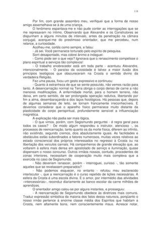 118


        Por fim, com grande assombro meu, verifiquei que a forma de nosso
amigo assemelhava-se à de uma criança.
        O fenômeno espantava-me e não pude conter as interrogações que se
me represavam no íntimo. Observando que Alexandre e os Construtores se
dispunham a alguns minutos de intervalo, antes da penetração na câmara
conjugal, acerquei-me do prestimoso orientador, que me percebeu, num
relance, a curiosidade.
        Acolheu-me, cortês como sempre, e falou:
        - Já sei. Você permanece torturado pelo espírito de pesquisa.
        Sorri desapontado, mas cobrei ânimo e indaguei:
        - Como pode ser o que vejo? Ignorava que o renascimento compelisse o
plano espiritual a serviços tão complexos!
        - O trabalho enobrecedor está em toda parte - acentuou Alexandre,
intencionalmente. - O paraíso da ociosidade é talvez a maior ilusão dos
princípios teológicos que obscureceram na Crosta o sentido divino da
verdadeira Religião.
        Fez uma pausa, fixou um gesto expressivo e continuou:
        - Quanto à estranheza de que se sente possuído, não vemos razão para
tanto. A desencarnação normal na Terra obriga o corpo denso de carne a não
menores modificações. A enfermidade mortal, para o homem terreno, não
deixa, em certo sentido, de ser prolongada operação redutiva, libertando por
fim a alma, desembaraçando-a dos laços fisiológicos. Há pessoas que, depois
de algumas semanas de leito, se tornam francamente irreconhecíveis. E
devemos considerar que o aparelho físico permanece muito distante da
plasticidade do corpo perispiritual, profundamente sensível a influenciação
magnética.
        A explicação não podia ser mais lógica.
        - O que vimos, porém, com Segismundo perguntei - é regra geral para
todos os casos? - De modo algum respondeu o instrutor, atencioso -, os
processos de reencarnação, tanto quanto os da morte física, diferem ao infinito,
não existindo, segundo cremos, dois absolutamente iguais. As facilidades e
obstáculos estão subordinados a fatores numerosos, muitas vezes relativos ao
estado consciencial dos próprios interessados no regresso à Crosta ou na
libertação dos veículos carnais. Há companheiros de grande elevação que, ao
voltarem à esfera mais densa em apostolado de serviço e iluminação, quase
dispensam o nosso concurso. Outros irmãos nossos, contudo, procedentes de
zonas inferiores, necessitam de cooperação muito mais complexa que a
exercida no caso de Segismundo.
        - Não deveriam renascer, porém - interroguei, curioso -, tão somente
aqueles que se revelassem preparados?
        - Não podemos esquecer, no entanto - refutou meu esclarecido
interlocutor -, que a reencarnação é o curso repetido de lições necessárias. A
esfera da Crosta é uma escola divina. E o amor, por intermédio das atividades
«intercessórias», reconduz diariamente ao banco escolar da carne milhões de
aprendizes.
        O orientador amigo calou-se por alguns instantes, e prosseguiu:
        - A reencarnação de Segismundo obedece às diretrizes mais comuns.
Traduz expressão simbólica da maioria dos fatos dessa natureza, porqüanto o
nosso irmão pertence à enorme classe média dos Espíritos que habitam a
Crosta, nem altamente bons, nem conscientemente maus. Acresce notar,
 