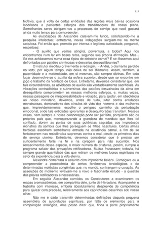 119


todavia, que à volta de certas entidades das regiões mais baixas ocasiona
laboriosos e pacientes esforços dos trabalhadores de nosso plano.
Semelhantes seres obrigam-nos a processos de serviço que você gastará
ainda muito tempo para compreender.
        As elucidações de Alexandre calavam-me fundo, satisfazendo-me a
pesquisa intelectual; entretanto, novas indagações surgiam-me na mente
sequiosa. Foi então que, premido por intensa e legítima curiosidade, perguntei,
respeitoso:
        - O auxílio que vemos atingirá, porventura, a todos? Aqui nos
encontramos num lar em bases retas, segundo sua própria afirmação. Mas...
Se nos achássemos numa casa típica de deboche carnal? E se fôssemos aqui
defrontados por paixões criminosas e desvarios desequilibrantes?
        O instrutor meditou gravemente e redargüiu: - André, o diamante perdido
no lodo, por algum tempo, não deixa de ser diamante. Assim, também, a
paternidade e a maternidade, em si mesmas, são sempre divinas. Em todo
lugar desenvolve-se o auxilio da esfera superior, desde que se encontre em
jogo o trabalho da Vontade de Deus. Entretanto, devemos considerar que, em
tais circunstâncias, as atividades de auxilio são verdadeiramente sacrificiais. As
vibrações contraditórias e subversivas das paixões desvairadas da alma em
desequilíbrio comprometem os nossos melhores esforços, e, muitas vezes,
nessas paisagens de irresponsabilidade e viciação, para ajudar, em obediência
ao nosso ministério, devemos, antes de tudo, lutar contra entidades
monstruosas, dominadoras dos círculos de vida dos homens e das mulheres
que, imprevidentemente, escolhe o perigoso caminho da perturbação
emocional, onde tais entidades ignorantes e desequilibradas transitam. Nesses
casos, nem sempre a nossa colaboração pode ser perfeita, porqüanto são os
próprios pais que, menosprezando a grandeza do mandato que lhes foi
confiado, abrem as portas de suas potências sagradas aos impiedosos
monstros da sombra que lhes perseguem os filhos nascituros. Certas almas
heróicas escolhem semelhante entrada na existência carnal, a fim de se
fortalecerem nas resistências supremas contra o mal, desde os primeiros dias
de serviço uterino. Entretanto, devemos considerar que é preciso ser
suficientemente forte na fé e na coragem para não sucumbir. Nos
renascimentos dessa espécie, o maior número de criaturas, porém, cumpre o
programa salutar das provações retificadoras. Muitas fracassam; todavia, há
sempre grande quantidade das que retiram os melhores lucros espirituais no
setor da experiência para a vida eterna.
        Alexandre comentara o assunto com imponente beleza. Começava eu a
compreender a procedência de certos fenômenos teratológicos e de
determinadas moléstias congênitas que, no mundo, confrangem o coração. As
asserções do momento levavam-me a novo e fascinante estudo - a questão
das provas retificadoras e necessárias.
        Em seguida Alexandre convidou os Construtores a examinarem os
mapas cromossômicos, em companhia dele, junto de Herculano. Acompanhei o
trabalho com interesse, embora absolutamente desprovido de competência
para ajuizar com precisão, relativamente aos caprichosos desenhos sob nosso
olhar.
        Não me é dado transmitir determinadas definições daquela pequena
assembléia de autoridades espirituais, por falta de elementos para a
comparação analógica, mas posso dizer que, finda a parte propriamente
 