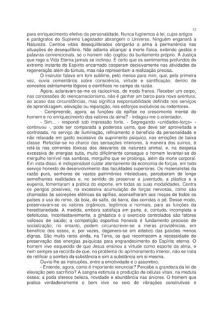 12
para enriquecimento efetivo da personalidade. Nunca fugiremos à lei, cujos artigos
e parágrafos do Supremo Legislador abrangem o Universo. Ninguém enganará a
Natureza. Centros vitais desequilibrados obrigarão a alma à permanência nas
situações de desequilíbrio. Não adianta alcançar a morte física, exibindo gestos e
palavras convencionais, se o homem não cogitou do burilamento próprio. A Justiça
que rege a Vida Eterna jamais se inclinou. É certo que os sentimentos profundos do
extremo instante do Espírito encarnado cooperam decisivamente nas atividades de
regeneração além do túmulo, mas não representam a realização precisa.
        O instrutor falava em tom sublime, pelo menos para mim, que, pela primeira
vez, ouvia comentários sobre consciência, virtude e santificação, dentro de
conceitos estritamente lógicos e científicos no campo da razão.
        Agora, aclaravam-se-me os raciocínios, de modo franco. Receber um corpo,
nas concessões do reencarnacionismo, não é ganhar um barco para nova aventura,
ao acaso das circunstâncias, mas significa responsabilidade definida nos serviços
de aprendizagem, elevação ou reparação, nos esforços evolutivos ou redentores.
        - Compreende, agora, as funções da epífise no crescimento mental do
homem e no enriquecimento dos valores da alma? - indagou-me o orientador.
        - Sim... - respondi sob impressão forte. - Segregando «unidades-força» -
continuou -, pode ser comparada a poderosa usina, que deve ser aproveitada e
controlada, no serviço de iluminação, refinamento e benefício da personalidade e
não relaxada em gasto excessivo do suprimento psíquico, nas emoções de baixa
classe. Refocilar-se no charco das sensações inferiores, à maneira dos suínos, é
retê-la nas correntes tóxicas dos desvarios de natureza animal, e, na despesa
excessiva de energias sutis, muito dificilmente consegue o homem levantar-se do
mergulho terrível nas sombras, mergulho que se prolonga, além da morte corporal.
Em vista disso, é indispensável cuidar atentamente da economia de forças, em todo
serviço honesto de desenvolvimento das faculdades superiores. Os materialistas da
razão pura, senhores de vastos patrimônios intelectuais, perceberam de longe
semelhantes realidades e, no sentido de preservar a juventude, a plástica e a
eugenia, fomentaram a prática do esporte, em todas as suas modalidades. Contra
os perigos possíveis, na excessiva acumulação de forças nervosas, como são
chamadas às secreções elétricas da epífise, aconselharam aos moços de todos os
países o uso do remo, da bola, do salto, da barra, das corridas a pé. Desse modo,
preservavam-se os valores orgânicos, legítimos e normais, para as funções da
hereditariedade. A medida, embora satisfaça em parte, é, contudo, incompleta e
defeituosa. Incontestavelmente, a ginástica e o exercício controlados são fatores
valiosos de saúde; a competição esportiva honesta é fundamento precioso de
socialização; no entanto, podem circunscrever-se a meras providências, em
benefício dos ossos, e, por vezes, degenera-se em elástico das paixões menos
dignas. São muito raros ainda, na Terra, os que reconhecem a necessidade de
preservação das energias psíquicas para engrandecimento do Espírito eterno. O
homem vive esquecido de que Jesus ensinou a virtude como esporte da alma, e
nem sempre se recorda de que, no problema do aprimoramento interior, não se trata
de retificar a sombra da substância e sim a substância em si mesma.
        Ouvia-lhe as instruções, entre a emotividade e o assombro.
        - Entende, agora, como é importante renunciar? Percebe a grandeza da lei de
elevação pelo sacrifício? A sangria estimula a produção de células vitais, na medula
óssea; a poda oferece beleza, novidade e abundância nas árvores. O homem que
pratica verdadeiramente o bem vive no seio de vibrações construtivas e
 