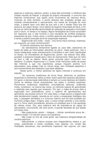 124


paternos e maternos; adicione, porém, a esse fator primordial, a influência dos
moldes mentais de Raquel, a atuação do próprio interessado, o concurso dos
Espíritos Construtores, que agirão como funcionários da natureza divina,
invisíveis ao olhar terrestre, o auxilio afetuoso das entidades amigas que
visitarão constantemente o reencarnante, nos meses de formação do novo
corpo, e poderá fazer uma idéia do que vem a ser o templo físico que ele
possuirá, por algum tempo, como dádiva da Superior Autoridade de Deus, a fim
de que se valha da bendita oportunidade de redenção do passado e iluminação
para o futuro, no tempo e no espaço. Alguns fisiologistas da Crosta concordam
em asseverar que a vida humana é uma resultante de conflitos biológicos,
esquecidos de que, muitas vezes, o conflito aparente das forças orgânicas não
é senão a prática avançada da lei de cooperação espiritual.
        - Segismundo terá então - insisti - uma forma física eventual, imprecisa,
por enquanto, ao nosso conhecimento?
        O instrutor esclareceu sem demora:
        - Se estivéssemos diretamente ligados ao caso dele, estaríamos de
posse de todas as informações referentes ao porvir, nesse particular, mas a
nossa colaboração neste acontecimento é transitória e sem maior significação
no tempo. Os orientadores de Segismundo, porém, nas esferas mais altas,
guardam o programa traçado para o bem do reencarnante. Note que me refiro
ao bem e não ao destino. Muita gente confunde plano construtivo com
fatalismo. O próprio Segismundo e o nosso irmão Herculano estão de posse
dos informes a que nos reportamos, porque ninguém penetra num
educandário, para estágio mais ou menos longo, sem finalidade especifica e
sem conhecimento dos estatutos a que deve obedecer.
        Nesse ponto, o mentor generoso fez ligeiro intervalo e continuou em
seguida:
        - Os contornos anatômicos da forma física, disformes ou perfeitos,
longilíneos ou brevilíneos, belos ou feios, fazem parte dos estatutos educativos.
Em geral, a reencarnação sistemática é sempre um curso laborioso de trabalho
contra os defeitos morais preexistentes nas lições e conflitos presentes.
Pormenores anatômicos imperfeitos, circunstâncias adversas, ambientes
hostis, constituem, na maioria das vezes, os melhores lugares de aprendizado
e redenção para aqueles que renascem. Por isso, o mapa de provas úteis é
organizado com antecedência, como o caderno de apontamentos dos
aprendizes nas escolas comuns. Em vista disso, o mapa alusivo a Segismundo
está devidamente traçado, levando-se em conta a cooperação fisiológica dos
pais, a paisagem doméstica e o concurso fraterno que lhe será prestado por
inúmeros amigos daqui. Imagine, pois, o nosso amigo voltando a uma escola,
que é a Terra; assim procedendo, alimenta um propósito que é o da aquisição
de valores novos. Ora, para realizá-lo terá de submeter-se às regras do
educandário, renunciando, até certo ponto, à grande liberdade de que dispõe
em nosso meio.
        - Não poderíamos, porém - indaguei -, intitular semelhante prova de -
«destino fixado»? O instrutor aduziu com paciência:
        - Não incida no erro de muita gente. Isto implicaria obrigatoriedade de
conduta espiritual.
        . Naturalmente, a criatura renasce com independência relativa e, por
vezes, subordinada a certas condições mais ásperas, em virtude das
finalidades educativas, mas semelhante imperativo não suprime, em caso
 