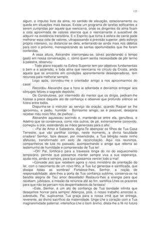 125


algum, o impulso livre da alma, no sentido de elevação, estacionamento ou
queda em situações mais baixas. Existe um programa de tarefas edificantes a
serem cumpridas por aquele que reencarna, onde os dirigentes da alma fixam
a cota aproximada de valores eternos que o reencarnante é suscetível de
adquirir na existência transitória. E o Espírito que torna à esfera de carne pode
melhorar essa cota de valores, ultrapassando a previsão superior, pelo esforço
próprio intensivo, ou distanciar-se dela, enterrando-se ainda mais nos débitos
para com o próximo, menosprezando as santas oportunidades que lhe foram
conferidas.
       A essa altura, Alexandre interrompeu-se, talvez ponderando o tempo
gasto em nossa conversação, c, como quem sentia necessidade de pôr termo
à palestra, observou:
       - Todo plano traçado na Esfera Superior tem por objetivos fundamentais
o bem e a ascensão, e toda alma que reencarna no círculo da Crosta, ainda
aquela que se encontre em condições aparentemente desesperadoras, tem
recursos para melhorar sempre.
       Logo após, convidou-me o orientador amigo a nos aproximarmos do
casal.
       Recordou Alexandre que a hora ia adiantada e devíamos entregar aos
cônjuges felizes o sagrado depósito.
       Os Construtores, por intermédio do mentor que os dirigia, pediram-lhe
fizesse a prece daquele ato de confiança e observei que profundo silêncio se
fizera entre todos.
       Dispunha-se o instrutor ao serviço da oração, quando Raquel se lhe
aproximou, e pediu, humilde: - Boníssimo amigo, se é possível, desejaria
receber meu novo filho, de joelhos!...
       Alexandre aquiesceu sorrindo e, mantendo-se entre ela, genuflexa, e
Adelino que se conservava, como nós outros, de pé, extremamente comovido,
começou a orar, estendendo as mãos generosas para o alto:
       - «Pai de Amor e Sabedoria, digna-Te abençoar os filhos de Tua Casa
Terrestre, que vão partilhar contigo, neste momento, a divina faculdade
criadora! Senhor, faze descer, por misericórdia, a Tua bênção neste ninho
afetuoso, transformado em asilo de reconciliação. Aqui nos reunimos,
companheiros de luta no passado, acompanhando o amigo que retorna ao
testemunho de humildade e compreensão de Tua lei!
        «Oh! Pai, fortifica-o para a travessia longa do rio do esquecimento
temporário, permite que possamos manter sempre viva a sua esperança,
ajuda-nos, ainda e sempre, para que possamos vencer todo o mal!
       «Concede aos que recebem agora o novo ministério de orientação do
lar, com o nascimento de um novo filho, a Tua luz generosa e santificada, que
dissipa todas as sombras! Fortalece-lhes, Senhor, a noção de
responsabilidade, abre-lhes a porta de Tua confiança sublime, conserva-os na
bendita alegria de Teu amor desvelado! Restaura-lhes a energia para que
recebam, jubilosos, a missão da renúncia até ao fim, santifica-Lhes os prazeres
para que não se percam nos despenhadeiros da fantasia!
       «Este, Senhor, é um ato de confiança de Tua bondade infinita que
desejamos honrar para sempre! Abençoa, pois, o nosso trabalho amoroso e,
sobretudo, Pai, suplicamos Tua graça para a nossa irmã que se entrega,
reverente, ao divino sacrifício da maternidade. Unge-Lhe o coração com a Tua
magnanimidade paternal, intensifica-Lhe o bom ânimo, dilata-lhe a fé no futuro
 