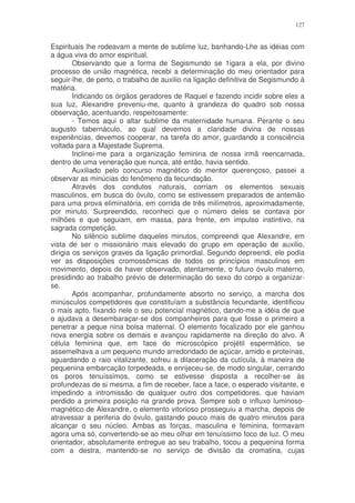 127


Espirituais lhe rodeavam a mente de sublime luz, banhando-Lhe as idéias com
a água viva do amor espiritual.
        Observando que a forma de Segismundo se 1igara a ela, por divino
processo de união magnética, recebi a determinação do meu orientador para
seguir-lhe, de perto, o trabalho de auxilio na ligação definitiva de Segismundo à
matéria.
        Indicando os órgãos geradores de Raquel e fazendo incidir sobre eles a
sua luz, Alexandre preveniu-me, quanto à grandeza do quadro sob nossa
observação, acentuando, respeitosamente:
        - Temos aqui o altar sublime da maternidade humana. Perante o seu
augusto tabernáculo, ao qual devemos a claridade divina de nossas
experiências, devemos cooperar, na tarefa do amor, guardando a consciência
voltada para a Majestade Suprema.
        Inclinei-me para a organização feminina de nossa irmã reencarnada,
dentro de uma veneração que nunca, até então, havia sentido.
        Auxiliado pelo concurso magnético do mentor querençoso, passei a
observar as minúcias do fenômeno da fecundação.
        Através dos condutos naturais, corriam os elementos sexuais
masculinos, em busca do óvulo, como se estivessem preparados de antemão
para uma prova eliminatória, em corrida de três milímetros, aproximadamente,
por minuto. Surpreendido, reconheci que o número deles se contava por
milhões e que seguiam, em massa, para frente, em impulso instintivo, na
sagrada competição.
        No silêncio sublime daqueles minutos, compreendi que Alexandre, em
vista de ser o missionário mais elevado do grupo em operação de auxilio,
dirigia os serviços graves da ligação primordial. Segundo depreendi, ele podia
ver as disposições cromossômicas de todos os princípios masculinos em
movimento, depois de haver observado, atentamente, o futuro óvulo materno,
presidindo ao trabalho prévio de determinação do sexo do corpo a organizar-
se.
        Após acompanhar, profundamente absorto no serviço, a marcha dos
minúsculos competidores que constituíam a substância fecundante, identificou
o mais apto, fixando nele o seu potencial magnético, dando-me a idéia de que
o ajudava a desembaraçar-se dos companheiros para que fosse o primeiro a
penetrar a peque nina bolsa maternal. O elemento focalizado por ele ganhou
nova energia sobre os demais e avançou rapidamente na direção do alvo. A
célula feminina que, em face do microscópico projétil espermático, se
assemelhava a um pequeno mundo arredondado de açúcar, amido e proteínas,
aguardando o raio vitalizante, sofreu a dilaceração da cutícula, à maneira de
pequenina embarcação torpedeada, e enrijeceu-se, de modo singular, cerrando
os poros tenuíssimos, como se estivesse disposta a recolher-se às
profundezas de si mesma, a fim de receber, face a face, o esperado visitante, e
impedindo a intromissão de qualquer outro dos competidores, que haviam
perdido a primeira posição na grande prova. Sempre sob o influxo luminoso-
magnético de Alexandre, o elemento vitorioso prosseguiu a marcha, depois de
atravessar a periferia do óvulo, gastando pouco mais de quatro minutos para
alcançar o seu núcleo. Ambas as forças, masculina e feminina, formavam
agora uma só, convertendo-se ao meu olhar em tenuíssimo foco de luz. O meu
orientador, absolutamente entregue ao seu trabalho, tocou a pequenina forma
com a destra, mantendo-se no serviço de divisão da cromatina, cujas
 
