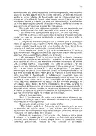 128


particularidades são ainda inacessíveis à minha compreensão, conservando a
atitude do cirurgião seguro de si, na técnica operatória. Em seguida Alexandre
ajustou a forma reduzida de Segismundo, que se interpenetrava com o
organismo perispirítico de Raquel, sobre aquele microscópico globo de luz,
impregnado de vida, e observei que essa vida latente começou a movimentar-
se. Havia decorrido precisamente um quarto de hora, a contar do instante em
que o elemento ativo ganhara o núcleo do óvulo passivo.
       Depois de prolongada aplicação magnética, que era secundada pelo
esforço dos Espíritos Construtores, Alexandre aproximou-se de mim e falou:
       - Está terminada a operação inicial de ligação. Que Deus nos proteja.
       Sentindo a admiração com que eu seguia, agora, o processo da divisão
celular, em que se formava rapidamente a vesícula de germinação, o
orientador acentuou:
       - O organismo maternal fornecerá todo o alimento para a organização
básica do aparelho físico, enquanto a forma reduzida de Segismundo, como
vigoroso modelo, atuará como imã entre limalhas de ferro, dando forma
consistente à sua futura manifestação no cenário da Crosta.
       Estava boquiaberto, diante do que me fora dado observar. E, sentindo
que o fenômeno da redução perispiritual de Segismundo era um fato espantoso
aos meus olhos, acrescentou bondosamente o instrutor:
       - Não se esqueça, André, de que a reencarnação significa recomeço nos
processos de evolução ou de retificação. Lembre-se de que os organismos
mais perfeitos da nossa Casa Planetária procedem inicialmente da ameba.
Ora, recomeço significa «recapitulação» ou «volta ao princípio». Por isso
mesmo, em seu desenvolvimento embrionário, o futuro corpo de um homem
não pode ser distinto da formação do réptil ou do pássaro. O que opera a
diferenciação da forma é o valor evolutivo, contido no molde perispirítico do ser
que toma os fluidos da carne. Assim, pois, ao regressar à esfera mais densa,
como acontece a Segismundo, é indispensável recapitular todas as
experiências vividas no longo drama de nosso aperfeiçoamento, ainda que seja
por dias e horas breves, repetindo em curso rápido as etapas vencidas ou
lições adquiridas, estacionando na posição em que devemos prosseguir no
aprendizado. Logo depois da forma microscópica da ameba, surgirão no
processo fetal de Segismundo os sinais da era aquática de nossa evolução e,
assim por diante, todos os períodos de transição ou estações de progresso que
a criatura já transpôs na jornada incessante do aperfeiçoamento, dentro da
qual nos encontramos, agora, na condição de humanidade.
       A hora ia muita avançada.
       Sentindo que Alexandre não se demoraria, acerquei-me, ainda uma vez,
do quadro de formação fetal. O óvulo fecundado animava-se de profunda vida,
evoluindo para a vesícula germinal.
       O orientador amigo convidou-me à retirada e falou:
       - Meu trabalho está findo. Entretanto, André, considerando as suas
necessidades de valores novos, poderei solicitar aos Construtores a
aquiescência de sua cooperação fraterna nos serviços protetores, sempre que
você conte com oportunidade de vir até aqui.
       Rejubilei-me, encantado. Efetivamente, não desejava outra coisa.
Aquele estudo de embriologia, sob novo prisma, era fascinante e maravilhoso.
Enquanto dava expansão à minha alegria íntima, o obsequioso mentor
combinava providências, relativas ao meu concurso e aprendizado
 