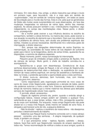 133


intrínseca. Em vista disso, meu amigo, a célula masculina que atinge o óvulo
em primeiro lugar, para fecundá-lo, não é a mais apta em sentido de
«superioridade», mas em sentido de «sintonia magnética», em todos os casos
de fecundação para o mundo das formas. Esta é a lei, pela qual os geneticistas
do Globo são muitas vezes surpreendidos em suas observações, em face das
mudanças inesperadas na estrutura de vários tipos, dentro das mesmas
espécies. As células possuem também o seu «individualismo magnético» algo
independente, no campo das manifestações vitais. Nesse ponto, o diretor
sorriu, prosseguindo:
        - Se a mulher pode exercer a sua influência decisiva na escolha do
companheiro, também a célula feminina, na maioria das vezes, pode exercer a
sua atuação na escolha do elemento que a fecundará. Claro que nos referimos
aqui a problema de ciência física, sem alusão aos problemas espirituais das
tarefas, missões ou provas necessárias. Identificando-me o silencioso gesto de
interrogação, o diretor observou:
        - Sim, porque nas obrigações determinadas de certos Espíritos na
reencarnação, as autoridades de nossa esfera de luta dispõem de suficiente
poder para intervir na lei biogenética, dentro de certos limites, ajustando-lhe as
disposições, a caminho de objetivos especiais.
        Nesse momento, porém, nossa conversação foi interrompida.
        Pequeno grupo de entidades amigas pedia a presença de Apuleio, fora
da câmara de serviço. Muito gentil, o chefe de trabalho convidou-me a
acompanhá-lo.
        Apresentou-se o grupo com desembaraço. Constituía-se de duas
senhoras desencarnadas, amigas de Raquel, e de um amigo de Segismundo,
desejosos de testemunhar-lhes afeto e dedicação, na experiência em curso.
Vinham de nossa colônia espiritual, em serviço de assistência a familiares de-
tidos na Crosta, e pretendia aproveitar a oportunidade para a visita carinhosa.
        O diretor ouviu-os, atencioso, bem humorado, mas, com imensa
surpresa para mim, observou:
        - Como responsáveis pela organização primordial do novo corpo de
carne do nosso irmão Segismundo, agradecemos a atenção de todos, porém
não podemos autorizar a visita a esta hora. Estamos aproveitando o escasso
tempo de harmonia relativa que a mente maternal nos oferece para delicados
serviços de magnetização celular mais urgente.
        E sorrindo, afável, acrescentou:
        - Depois do vigésimo primeiro dia, porém, quando o embrião atingir a
configuração básica, nossos amigos podem ser visitados a qualquer hora,
salientando-se que, a esse tempo, ambos, mãe e filho, conseguirão ausentar-
se do corpo com facilidade. Por enquanto, nosso amigo Segismundo não pode
afastar-se e a nossa irmã Raquel, ainda mesmo em estado de sono físico, é
obrigada a permanecer junto de nós, a pequena distância.
        - Não há dúvida! - replicou o cavalheiro de nossa esfera - não desejamos
perturbar o desenvolvimento do trabalho.
        - Sabemos que Raquel ficaria muitíssimo comovida com o nosso abraço
pessoal - comentou uma das senhoras. - A alegria inesperada, de qualquer
modo, é também um choque.
        - É o que precisamos evitar - replicou Apuleio, satisfeito -; desejo,
todavia, fazer-lhes sentir que Segismundo necessita de amparo espiritual de
todos nós. Temos recomendação de notificar a todos os seus amigos, quanto à
 