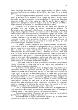 136


cumprimentados com alegria e emoção. Alguns amigos de Adelino haviam
chegado, igualmente, no propósito de felicitá-lo e de prestar-lhe o concurso
possível.
        Notei que Segismundo fora igualmente aliviado. Os fios tenuíssimos que
ligam os encarnados ao aparelho físico, quando em estado de temporária
libertação, prendiam-no também à organização fetal. À medida que Raquel se
afastava, também ele podia afastar-se, não lhe sendo, porém, possível
abandonar a companhia maternal. Raquel asilava-o nos braços carinhosos,
enquanto sorria, ali conosco, fora do campo material mais denso.
        Reconheci que a trégua se verificara para todos, com exceção de
Herculano, que não arredou da câmara, mantendo-se vigilante. Os
Construtores, de modo geral, estabeleceram uma grande pausa no serviço, e
enquanto os amigos de Adelino o conduziam a planos diferentes, para certas
informações que lhe eram necessárias, acompanhei o grupo que formava com
Raquel e o filhinho uma assembléia de esperança e alegria. Muitas afeições
reunidas conduziam-nos, a ambos, a extenso jardim da própria Crosta e, no
momento em que o Sol anunciava, de longe, o seu reaparecimento no
hemisfério, oramos em conjunto, louvando a bondade de Deus, que nos
enchera de bênçãos o caminho evolutivo.
        Em seguida, reparei que muitos amigos desencarnados, ali presentes,
compunham tônicos e bálsamos reconfortadores com as emanações das
plantas e das flores, derramando-os sobre Raquel e o filhinho, fortificando-os
para a luta. Era belo comprovar-lhes o carinho fraternal naquelas
demonstrações de devotamento e ternura. Aprendia; extasiado, mais uma
lição, na esfera espiritual. Como as aves viajoras que sabem buscar longe a
penugem suave para o ninho e o precioso alimento para os filhotinhos recém-
natos, a alma das mães devotadas e carinhosas sabe atravessar grandes
distâncias, à procura de elementos cariciosos para a formação do ninho de
carne em que um filhinho bem-amado deve renascer.
        O serviço de organização fetal prosseguiu normalmente, em vista dos
hábitos respeitáveis do casal, que, dia a dia, parecia mais integrado com a
assistência de nossa esfera de ação.
        O desenvolvimento da futura forma de Segismundo compelia Raquel a
verdadeiros sacrifícios orgânicos; contudo, em cada noite, pela madrugada,
repetiam-se às excursões espirituais que ela e o filho recebiam dos afetos de
nosso plano. O trabalho de Herculano mereceu a cooperação de inúmeros
amigos. Rara a noite em que não vinham Espíritos, agradecidos a Segismundo,
velar pela harmonia da sua nova reencarnação, prestando à casa, aos pais e a
ele os mais variados auxílios. Terminado o período de minhas observações
fundamentais, também eu não voltei ao lar de Adelino com a mesma
assiduidade. Não obstante continuar interessado no trabalho em processo,
somente regressava à câmara da reencarnação, de tempos a tempos,
compelido por outro gênero de serviços, junto de Alexandre.
        Mas, na véspera do nascimento da nova forma física de Segismundo, lá
compareci, em companhia do meu venerável orientador, que fazia questão de
cooperar para o fortalecimento maternal, no momento culminante.
        Depois de prolongados esforços em que senti, mais uma vez, a sublime
glorificação da esposa-mãe, Segismundo renascia...
        Assombrado com a vigorosa assistência espiritual que a nossa esfera
dispensava ao assunto, ouvi Alexandre falar comovido:
 