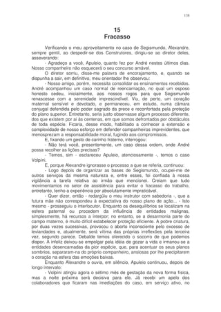 138



                                       15
                                    Fracasso
       Verificando o meu aproveitamento no caso de Segismundo, Alexandre,
sempre gentil, ao despedir-se dos Construtores, dirigiu-se ao diretor deles,
asseverando:
       - Agradeço a você, Apuleio, quanto fez por André nestes últimos dias.
Nosso companheiro não esquecerá o seu concurso amável.
       O diretor sorriu, disse-me palavra de encorajamento, e, quando se
dispunha a sair, em definitivo, meu orientador lhe observou:
       - Nosso amigo, porém, necessita consolidar os ensinamentos recebidos.
André acompanhou um caso normal de reencarnação, no qual um esposo
honesto cedeu, inicialmente, aos nossos rogos para que Segismundo
renascesse com a serenidade imprescindível. Viu, de perto, um coração
maternal sensível e devotado, e permaneceu, em estudo, numa câmara
conjugal defendida pelo poder sagrado da prece e reconfortada pela proteção
do plano superior. Entretanto, seria justo observasse algum processo diferente,
dos que existem por ai às centenas, em que somos defrontados por obstáculos
de toda espécie. Ficaria, desse modo, habilitado a conhecer a extensão e
complexidade de nosso esforço em defender companheiros imprevidentes, que
menosprezam a responsabilidade moral, fugindo aos compromissos.
       E, fixando um gesto de carinho fraterno, interrogou:
       - Não terá você, presentemente, um caso dessa ordem, onde André
possa recolher as lições precisas?
       - Temos, sim - esclareceu Apuleio, atenciosamente -, temos o caso
Volpíni.
       E, porque Alexandre ignorasse o processo a que se referia, continuou:
       - Logo depois de organizar as bases de Segismundo, ocupei-me de
outros serviços da mesma natureza e, entre esses, foi confiada à nossa
vigilância a tarefa relativa ao irmão que mencionei. Creiam que tudo
movimentamos no setor de assistência para evitar o fracasso do trabalho,
entretanto, tenho a experiência por absolutamente impraticável.
       - Quer dizer, então - redargüiu o meu instrutor com sabedoria -, que a
futura mãe não correspondeu à expectativa do nosso plano de ação... - Isto
mesmo - prosseguiu o interlocutor. Enquanto os desequilíbrios se localizam na
esfera paternal ou procedem da influência de entidades malignas,
simplesmente, há recursos a interpor; no entanto, se a desarmonia parte do
campo materno, é muito difícil estabelecer proteção eficiente. A pobre criatura,
por duas vezes sucessivas, provocou o aborto inconsciente pelo excesso de
leviandades e, atualmente, será vítima das próprias irreflexões pela terceira
vez, segundo parece. Debalde temos oferecido o socorro de que podemos
dispor. A infeliz deixou-se empolgar pela idéia de gozar a vida e irmanou-se a
entidades desencarnadas da pior espécie, que, para acentuar os seus planos
sombrios, separaram-na do próprio companheiro, ansiosas por lhe precipitarem
o coração na esfera das emoções baixas.
       Enquanto Alexandre o ouvia, em silêncio, Apuleio continuou, depois de
longo intervalo:
       - Volpíni atingiu agora o sétimo mês de gestação da nova forma física,
mas a noite próxima será decisiva para ele. Já recebi um apelo dos
colaboradores que ficaram nas imediações do caso, em serviço ativo, no
 