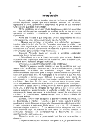 144



                                     16
                                Incorporação
       Prosseguindo em meus estudos sobre os fenômenos mediúnicos de
variada expressão, sempre que meus serviços habituais mo permitiam,
regressava à Crosta, aprendendo e cooperando no grupo em que Alexandre
funcionava na qualidade de orientador.
       Minha freqüência, porém, em virtude das obrigações por mim assumidas
em nossa colônia espiritual, não podia ser assídua, razão por que procurava
aproveitar as mínimas oportunidades a fim de enriquecer as minhas
experiências.
       Numa das reuniões a que compareci, um dos cooperadores de nossa
esfera aproximou-se do compassivo instrutor e pediu, humilde:
       - Nossos companheiros encarnados, em solicitações sucessivas,
insistem pela vinda do irmão Dionísio Fernandes, atualmente recolhido, como
sabeis, numa organização de socorro. Alegam que a família se encontra
inconsolável, que haveria conveniência na visita dele e que seria interessante
ouvir um antigo companheiro de lutas doutrinárias...
       Enquanto Alexandre ouvia em silêncio, o simpático colaborador
prosseguiu, depois de ligeira pausa:
       - Estimaríamos receber a devida autorização para trazê-lo... Poderia
incorporar-se na organização mediúnica de nossa irmã Otávia e fazer-se ouvir,
de algum modo, diante dos amigos e familiares...
       O mentor pensou durante alguns momentos e redargüiu:
       - Não tenho qualquer objeção pessoal, em face da providência que você
sugere, meu caro Euclides; entretanto, embora se constitua o nosso grupo de
cooperadores encarnados de excelentes amigos, não os vejo
convenientemente preparados para o integral aproveitamento da experiência.
Sobra em quase todos eles, na investigação e no raciocínio, o que lhes falta
em sentimento e compreensão. Colocam a pesquisa muito acima do
entendimento e, como você sabe, as organizações mediúnicas não são filtros
mecânicos... Além disso, Dionísio conta com reduzido tempo em nossa esfera;
ainda não pôde nem mesmo retirar-se do asilo que o acolheu em nosso plano.
Adicionemos a esses fatores a intranqüilidade da família, pouco observadora
da fé viva, a diferença de vibrações da nova esfera a que o nosso amigo
procura adaptar-se, presentemente, a profunda emoção dele com essa
reaproximação talvez prematura, a instabilidade natural do aparelhamento
mediúnico e, possivelmente, concordaremos com a inoportunidade de
semelhante medida.
       Euclides, o interlocutor, advogando o pedido veemente do círculo, não
se desencorajou e insistiu: - Reconheço que a vossa palavra é sempre
ponderada e amiga. Concordo em que não alcançaremos o objetivo desejado;
todavia, reitero-vos a solicitação. Ainda mesmo que o fato não ultrapasse a
feição de simples experiência... É que existem irmãos esforçados aos quais
muito devemos aqui, no trabalho do bem diário ao próximo sofredor, e
sentiríamos felicidade em demonstrar-lhes o testemunho do nosso
reconhecimento e estima sincera...
       Alexandre sorriu com a generosidade que lhe era característica e
observou:
       - Só possuo razões para endossar seus pedidos, e, já que você insiste
 