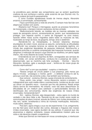 145


na providência para atender aos companheiros que se sentem igualmente
credores de sua confiança e estima, pode avisá-los de que Dionísio virá. Eu
mesmo cuidarei de trazê-lo pessoalmente.
        E como Euclides agradecesse tocado de imensa alegria, Alexandre
encerrou a conversação, acrescentando:
        - Faça a promessa para a noite de amanhã. É sempre mais fácil dar com
alegria que receber com acerto.
        Afastamo-nos? Porque o interrogasse, quanto ao processo fenomênico
da incorporação, o benigno instrutor esclareceu de boa vontade:
        - Mediunicamente falando, as medidas são as mesmas adotadas nos
casos de psicografia comum, acrescentando-se, porém, que necessitaremos
proteger, com especial carinho, o centro da linguagem na zona motora,
fazendo refletir nosso auxílio magnético sobre todos os músculos da fala,
localizados ao longo da boca, da garganta, laringe, tórax e abdômen.
        Atendendo-me as interpelações, o instrutor relacionou diversas
elucidações de ordem moral, alusivas ao assunto, comentando as dificuldades
para difundir nos corações terrenos os valores da consolação legítima, em
virtude das exigências descabidas da pesquisa intelectual. Admirava-lhe a
sabedoria profunda e a sublime compreensão das fraquezas humanas, quando
atingimos a instituição de socorro a que Dionísio se recolhera, em plena região
inferior, não muito distante da Crosta Terrestre.
        Entendendo-se com os Espíritos do Bem, consagrados aos serviços do
amor cristão, em zonas semelhantes, conduziu-me à presença do recém -
desencarnado, que se mantinha sob forte excitação. - Dionísio - falou-lhe
Alexandre, bondoso, após a saudação usual -, lembra-se do nosso grupo de
estudos espiritualistas?

        - Como não? e com que saudades! - suspirou o interlocutor.
        - Nossos amigos do círculo pedem a sua presença, pelo menos por
alguns minutos - prosseguiu o mentor, gentil -, e deliberei conduzi-lo até lá,
para que você fale, não somente a eles, mas também aos familiares...
        - Que ventura! - exclamou Dionísio, quase chorando de contentamento.
        - Ouça, porém, meu amigo! - tornou Alexandre, sereno e enérgico - é
indispensável que você medite sobre o acontecimento. Lembre-se de que você
vai utilizar um aparelho neuro - muscular que lhe não pertence. Nossa amiga
Otávia servirá de intermediária. No entanto, você não deve desconhecer as
dificuldades de um médium para satisfazer a particularidades técnicas de
identificação dos comunicantes, diante das exigências de nossos irmãos
encarnados. Compreende bem?
        - Sim - replicou Dionísio, algo desapontado -, estou agora no mundo da
verdade e não devo faltar a ela. Recordo-me de que muitas vezes recebi as
comunicações do plano invisível, através de Otávia, com muitas prevenções, e,
não raro, vacilei, acreditando-a vítima de inúmeras mistificações. Alexandre,
muito calmo, observou:
        - Pois bem, agora chegou a sua vez de experimentar. E se, antigamente,
era tão fácil para você duvidar dos outros, desculpe a fraqueza dos nossos
irmãos encarnados, caso agora duvidem de seu esforço. É possível que não
alcancemos o objetivo; entretanto, nossos colaboradores insistem pela sua
visita e não devemos impedir a experiência.
        Antes que Dionísio se internasse em novas considerações, o interlocutor
 