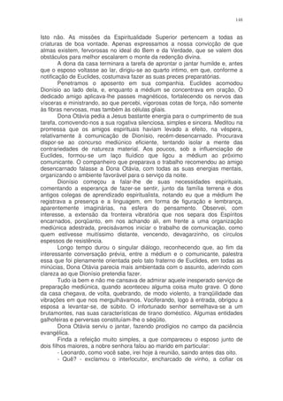 148


Isto não. As missões da Espiritualidade Superior pertencem a todas as
criaturas de boa vontade. Apenas expressamos a nossa convicção de que
almas existem, fervorosas no ideal do Bem e da Verdade, que se valem dos
obstáculos para melhor escalarem o monte da redenção divina.
        A dona da casa terminara a tarefa de aprontar o jantar humilde e, antes
que o esposo voltasse ao lar, dirigiu-se ao quarto intimo, em que, conforme a
notificação de Euclides, costumava fazer as suas preces preparatórias.
        Penetramos o aposento em sua companhia. Euclides acomodou
Dionísio ao lado dela, e, enquanto a médium se concentrava em oração, O
dedicado amigo aplicava-lhe passes magnéticos, fortalecendo os nervos das
vísceras e ministrando, ao que percebi, vigorosas cotas de força, não somente
às fibras nervosas, mas também às células gliais.
        Dona Otávia pedia a Jesus bastante energia para o cumprimento de sua
tarefa, comovendo-nos a sua rogativa silenciosa, simples e sincera. Meditou na
promessa que os amigos espirituais haviam levado a efeito, na véspera,
relativamente à comunicação de Dionísio, recém-desencarnado. Procurava
dispor-se ao concurso mediúnico eficiente, tentando isolar a mente das
contrariedades de natureza material. Aos poucos, sob a influenciação de
Euclides, formou-se um laço fluídico que ligou a médium ao próximo
comunicante. O companheiro que preparava o trabalho recomendou ao amigo
desencarnado falasse a Dona Otávia, com todas as suas energias mentais,
organizando o ambiente favorável para o serviço da noite.
        Dionísio começou a falar-lhe de suas necessidades espirituais,
comentando a esperança de fazer-se sentir, junto da família terrena e dos
antigos colegas de aprendizado espiritualista, notando eu que a médium lhe
registrava a presença e a linguagem, em forma de figuração e lembrança,
aparentemente imaginárias, na esfera do pensamento. Observei, com
interesse, a extensão da fronteira vibratória que nos separa dos Espíritos
encarnados, porqüanto, em nos achando ali, em frente a uma organização
mediúnica adestrada, precisávamos iniciar o trabalho de comunicação, como
quem estivesse muitíssimo distante, vencendo, devagarzinho, os círculos
espessos de resistência.
        Longo tempo durou o singular diálogo, reconhecendo que, ao fim da
interessante conversação prévia, entre a médium e o comunicante, palestra
essa que foi plenamente orientada pelo tato fraterno de Euclides, em todas as
minúcias, Dona Otávia parecia mais ambientada com o assunto, aderindo com
clareza ao que Dionísio pretendia fazer.
        Tudo ia bem e não me cansava de admirar aquele inesperado serviço de
preparação mediúnica, quando aconteceu alguma coisa muito grave. O dono
da casa chegava, de volta, quebrando, de modo violento, a tranqüilidade das
vibrações em que nos mergulhávamos. Vociferando, logo à entrada, obrigou a
esposa a levantar-se, de súbito. O infortunado senhor semelhava-se a um
brutamontes, nas suas características de tirano doméstico. Algumas entidades
galhofeiras e perversas constituíam-lhe o séqüito.
        Dona Otávia serviu o jantar, fazendo prodígios no campo da paciência
evangélica.
        Finda a refeição muito simples, a que compareceu o esposo junto de
dois filhos maiores, a nobre senhora falou ao marido em particular:
        - Leonardo, como você sabe, irei hoje à reunião, saindo antes das oito.
        - Quê? - exclamou o interlocutor, encharcado de vinho, a cofiar os
 