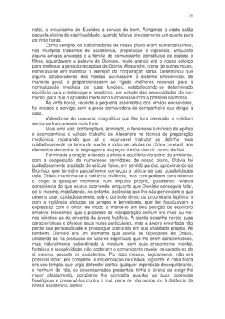 150


notei, o entusiasmo de Euclides a serviço do bem, Atingimos o vasto salão
daquela oficina de espiritualidade, quando faltava precisamente um quarto para
as vinte horas.
        Como sempre, os trabalhadores de nosso plano eram numerosíssimos,
nos múltiplos trabalhos de assistência, preparação e vigilância. Enquanto
alguns amigos ansiosos e a família do comunicante, constituída de esposa e
filhos, aguardavam a palavra de Dionísio, muito grande era o nosso esforço
para melhorar a posição receptiva de Otávia. Alexandre, como de outras vezes,
esmerava-se em ministrar o exemplo da cooperação sadia. Determinou que
alguns colaboradores dos nossos auxiliassem o sistema endocrínico, de
maneira geral, e proporcionassem ao fígado melhores recursos para a
normalização imediata de suas funções, estabelecendo-se determinado
equilíbrio para o estômago e intestinos, em virtude das necessidades do mo-
mento, para que o aparelho mediúnico funcionasse com a possível harmonia.
        Às vinte horas, reunida a pequena assembléia dos irmãos encarnados,
foi iniciado o serviço, com a prece comovedora do companheiro que dirigia a
casa.
        Valendo-se do concurso magnético que lhe fora oferecido, a médium
sentia-se francamente mais forte.
        Mais uma vez, contemplava, admirado, o fenômeno luminoso da epífise
e acompanhava o valioso trabalho de Alexandre na técnica de preparação
mediúnica, reparando que ali o incansável instrutor se detinha mais
cuidadosamente na tarefa de auxílio a todas as células do córtex cerebral, aos
elementos do centro da linguagem e às peças e músculos do centro da fala.
        Terminada a oração e levado a efeito o equilíbrio vibratório do ambiente,
com a cooperação de numerosos servidores de nosso plano, Otávia foi
cuidadosamente afastada do veículo físico, em sentido parcial, aproximando-se
Dionísio, que também parcialmente começou a utilizar-se das possibilidades
dela. Otávia mantinha-se a reduzida distância, mas com poderes para retomar
o corpo a qualquer momento num impulso próprio, guardando relativa
consciência do que estava ocorrendo, enquanto que Dionísio conseguia falar,
de si mesmo, mobilizando, no entanto, potências que lhe não pertenciam e que
deveria usar, cuidadosamente, sob o controle direto da proprietária legítima e
com a vigilância afetuosa de amigos e benfeitores, que lhe fiscalizavam a
expressão com o olhar, de modo a mantê-lo em boa posição de equilíbrio
emotivo. Reconheci que o processo de incorporação comum era mais ou me-
nos idêntico ao da enxertia da árvore frutífera. A planta estranha revela suas
características e oferece seus frutos particulares, mas a árvore enxertada não
perde sua personalidade e prossegue operando em sua vitalidade própria. Ali
também, Dionísio era um elemento que aderia às faculdades de Otávia,
utilizando-as na produção de valores espirituais que lhe eram característicos,
mas naturalmente subordinado à médium, sem cujo crescimento mental,
fortaleza e receptividade, não poderiam o comunicante revelar os caracteres de
si mesmo, perante os assistentes. Por isso mesmo, logicamente, não era
possível isolar, por completo, a influenciação de Otávia, vigilante. A casa física
era seu templo, que urgia defender contra qualquer expressão desequilibrante,
e nenhum de nós, os desencarnados presentes, tinha o direito de exigir-lhe
maior afastamento, porqüanto lhe competia guardar as suas potências
fisiológicas e preservá-las contra o mal, perto de nós outros, ou à distância de
nossa assistência afetiva.
 