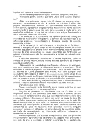 152


invisível está repleto de lamentáveis enganos.
        Um dos rapazes presentes arregalou os olhos e perguntou, de súbito:
        - Considera, porém, o senhor que Dona Otávia seria capaz de enganar-
nos?
        - Não, conscientemente - tornou o cientificista com um sorriso superior -,
entretanto, inconscientemente, sim. A maioria dos médiuns é vítima dos
próprios desvairamentos emotivos. As personalidades comunicantes, em
sentido comum, representam criações mentais dos sensitivos. Tenho estudado
pacientemente o assunto para não cair, como acontece a muita gente, em
conclusões fantásticas. Há que fugir do ridículo, meus amigos. Continuando a
sorrir, sarcástico, acentuava, triunfante:
        - As emersões do subconsciente nas hipnoses profundas conseguem
desnortear os mais valentes indagadores. E, como se as palavras difíceis e as
referências preciosas representassem a derradeira solução do assunto,
prosseguia, enfático:
        - A fim de corrigir os desbordamentos da imaginação no Espiritismo,
criou-se a Metapsíquica para dirigir as nossas pesquisas intelectuais e não
podemos esquecer que o próprio Richet morreu duvidando. Não lhe bastaram
dezenas de anos consecutivos no estudo sistemático dos fenômenos. As
próprias materializações não lhe asseguraram a certeza da sobrevivência.
Portanto...
        A reduzida assembléia escutava-lhe a palavra importante, como se
ouvisse um oráculo infalível. Noutro recanto do salão, comentava-se o mesmo
assunto, discretamente.
        - Não acredito na veracidade da manifestação - afirmava, em voz baixa,
uma senhora relativamente moça, dirigindo-se ao marido e às amigas. - Afinal
de contas, a comunicação primou pela banalidade... Nada de novo. Para mim,
as palavras de Otávia procedem dela mesma. Não senti qualquer sinal
concludente, com respeito à possível presença do nosso velho amigo. Seria
muito desinteressante a esfera dos desencarnados, se apenas proporcionasse
aos que nos precedem as frivolidades que o suposto Dionísio nos trouxe.
        - Talvez tenha havido alguma perturbação - disse o esposo da mesma
senhora. - Não nos achamos livres dos mistificadores do plano invisível...
        O grupo abafava o riso franco.
        Nunca experimentei tanta decepção como nesses instantes em que
examinava o processo de incorporação mediúnica.
        Ninguém ali ponderava as dificuldades com que Euclides, o bom
cooperador espiritual, fora defrontado para trazer a casa o conforto daquela
noite. Ninguém ponderava sobre a luta que o acontecimento representava para
a própria médium, interessada em servir com amor na causa do bem. Os
companheiros encarnados sentiam-se absolutamente credores de tudo. Os
benfeitores espirituais, na apreciação dos presentes, não passariam de meros
servidores dos seus caprichos, a voltarem do Além-Túmulo tão-somente para
atender-lhes ao gosto de novidades. Com raríssimas exceções, ninguém
pensou em consolo, em edificação, em aproveitamento da experiência obtida.
Ao invés do agradecimento, da observação edificante, cultivava-se a
desconfiança e a maledicência.
        Alexandre percebeu que Euclides acompanhava a cena com justificado
desapontamento, agravado pelas advertências da véspera; mas, praticando o
seu culto de amor e gentileza, o instrutor recomendou-lhe o afastamento,
 