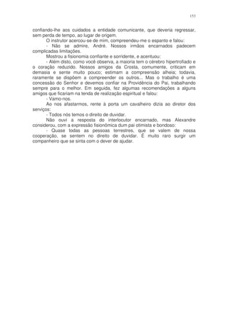 153


confiando-lhe aos cuidados a entidade comunicante, que deveria regressar,
sem perda de tempo, ao lugar de origem.
       O instrutor acercou-se de mim, compreendeu-me o espanto e falou:
       - Não se admire, André. Nossos irmãos encarnados padecem
complicadas limitações.
       Mostrou a fisionomia confiante e sorridente, e acentuou:
       - Além disto, como você observa, a maioria tem o cérebro hipertrofiado e
o coração reduzido. Nossos amigos da Crosta, comumente, criticam em
demasia e sente muito pouco; estimam a compreensão alheia; todavia,
raramente se dispõem a compreender os outros... Mas o trabalho é uma
concessão do Senhor e devemos confiar na Providência do Pai, trabalhando
sempre para o melhor. Em seguida, fez algumas recomendações a alguns
amigos que ficariam na tenda de realização espiritual e falou:
       - Vamo-nos.
       Ao nos afastarmos, rente à porta um cavalheiro dizia ao diretor dos
serviços:
       - Todos nós temos o direito de duvidar.
       Não ouvi a resposta do interlocutor encarnado, mas Alexandre
considerou, com a expressão fisionômica dum pai otimista e bondoso:
       - Quase todas as pessoas terrestres, que se valem de nossa
cooperação, se sentem no direito de duvidar. É muito raro surgir um
companheiro que se sinta com o dever de ajudar.
 