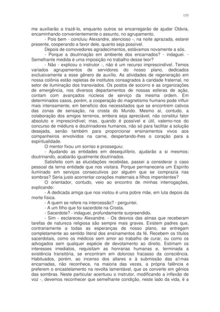 155


me auxiliarão a trazê-lo, enquanto outros se encarregarão de ajudar Otávia,
encaminhando convenientemente o assunto, no agrupamento.
        - Pois bem - concluiu Alexandre, atencioso -, na noite aprazada, estarei
presente, cooperando a favor dele, quanto seja possível.
        Depois de comovedores agradecimentos, estávamos novamente a sós.
        - Porque a doutrinação em ambiente dos encarnados? - indaguei. -
Semelhante medida é uma imposição no trabalho desse teor?
        - Não - explicou o instrutor -, não é um recurso imprescindível. Temos
variados agrupamentos de servidores do nosso plano, dedicados
exclusivamente a esse gênero de auxílio. As atividades de regeneração em
nossa colônia estão repletas de institutos consagrados à caridade fraternal, no
setor de iluminação dos transviados. Os postos de socorro e as organizações
de emergência, nos diversos departamentos de nossas esferas de ação,
contam com avançados núcleos de serviço da mesma ordem. Em
determinados casos, porém, a cooperação do magnetismo humano pode influir
mais intensamente, em beneficio dos necessitados que se encontrem cativos
das zonas de sensação, na crosta do Mundo. Mesmo aí, contudo, a
colaboração dos amigos terrenos, embora seja apreciável, não constitui fator
absoluto e imprescindível; mas, quando é possível e útil, valemo-nos do
concurso de médiuns e doutrinadores humanos, não só para facilitar a solução
desejada, senão também para proporcionar ensinamentos vivos aos
companheiros envolvidos na carne, despertando-lhes o coração para a
espiritualidade.
        O mentor fixou um sorriso e prosseguiu:
        - Ajudando as entidades em desequilíbrio, ajudarão a si mesmos;
doutrinando, acabarão igualmente doutrinados.
        Satisfeito com as elucidações recebidas, passei a considerar o caso
pessoal da terna entidade que nos visitara. Porque permaneceria um Espírito
iluminado em serviços consecutivos por alguém que se comprazia nas
sombras? Seria justo acorrentar corações maternais a filhos impenitentes?
        O orientador, contudo, veio ao encontro de minhas interrogações,
explicando:
        - A dedicada amiga que nos visitou é uma pobre mãe, em luta depois da
morte física.
        - A quem se refere na intercessão? - perguntei.
        - A um filho que foi sacerdote na Crosta.
        - Sacerdote? - indaguei, profundamente surpreendido.
        - Sim - esclareceu Alexandre. - Os desvios das almas que receberam
tarefas de natureza religiosa são sempre mais graves. Existem padres que,
contrariamente a todas as esperanças de nosso plano, se entregam
completamente ao sentido literal dos ensinamentos da fé. Recebem os títulos
sacerdotais, como os médicos sem amor ao trabalho de curar, ou como os
advogados sem qualquer espécie de devotamento ao direito. Estimam os
interesses imediatos, requisitam as honrarias humanas e, terminada a
existência transitória, se encontram em doloroso fracasso da consciência.
Habituados, porém, ao incenso dos altares e à submissão das a1mas
encarnadas, não reconhece, na maioria das vezes, a própria falência e
preferem o encastelamento na revolta lamentável, que os converte em gênios
das sombras. Neste particular acentuou o instrutor, modificando a inflexão de
voz -, devemos reconhecer que semelhante condição, neste lado da vida, é a
 