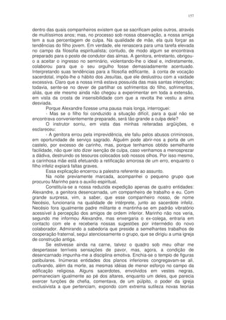 157


dentro das quais companheiros existem que se sacrificam pelos outros, através
de muitíssimos anos; mas, no processo sob nossa observação, a nossa amiga
tem a sua percentagem de culpa. Na qualidade de mãe, ela quis forçar as
tendências do filho jovem. Em verdade, ele renascera para uma tarefa elevada
no campo da filosofia espiritualista; contudo, de modo algum se encontrava
preparado para o posto de condutor das almas. A genitora, entretanto, obrigou-
o a aceitar o ingresso no seminário, violentando-lhe o ideal e, indiretamente,
colaborou para que o seu orgulho fosse demasiadamente acentuado.
Interpretando suas tendências para a filosofia edificante, à conta de vocação
sacerdotal, impôs-lhe o hábito dos Jesuítas, que ele deslustrou com a vaidade
excessiva. Claro que a nossa irmã estava possuída das mais santas intenções;
todavia, sente-se no dever de partilhar os sofrimentos do filho, sofrimentos,
aliás, que ele mesmo ainda não chegou a experimentar em toda a extensão,
em vista da crosta de insensibilidade com que a revolta lhe vestiu a alma
desviada.
        Porque Alexandre fizesse uma pausa mais longa, interroguei:
        - Mas se o filho foi conduzido a situação difícil, para a qual não se
encontrava convenientemente preparado, será tão grande a culpa dele?
        O instrutor sorriu, em vista das minhas reiteradas argüições, e
esclareceu:
        - A genitora errou pela imprevidência, ele faliu pelos abusos criminosos,
em oportunidade de serviço sagrado. Alguém pode abrir-nos a porta de um
castelo, por excesso de carinho, mas, porque tenhamos obtido semelhante
facilidade, não quer isto dizer isenção de culpa, caso venhamos a menosprezar
a dádiva, destruindo os tesouros colocados sob nossos olhos. Por isso mesmo,
a carinhosa mãe está efetuando a retificação amorosa de um erro, enquanto o
filho infeliz expiará faltas graves.
        Essa explicação encerrou a palestra referente ao assunto.
        Na noite previamente marcada, acompanhei o pequeno grupo que
procurou Marinho para o auxilio espiritual.
        Constituía-se a nossa reduzida expedição apenas de quatro entidades:
Alexandre, a genitora desencarnada, um companheiro de trabalho e eu. Com
grande surpresa, vim, a saber, que esse companheiro nosso, de nome
Necésio, funcionaria na qualidade de intérprete, junto ao sacerdote infeliz.
Necésio fora igualmente padre militante e mantinha-se em padrão vibratório
acessível à percepção dos amigos de ordem inferior. Marinho não nos veria,
segundo me informou Alexandre, mas enxergaria o ex-colega, entraria em
contacto com ele e receberia nossas sugestões por intermédio do novo
colaborador. Admirando a sabedoria que preside a semelhantes trabalhos de
cooperação fraternal, segui atenciosamente o grupo, que se dirigiu a uma igreja
de construção antiga.
        Se estivesse ainda na carne, talvez o quadro sob meu olhar me
despertasse terríveis sensações de pavor, mas, agora, a condição de
desencarnado impunha-me a disciplina emotiva. Enchia-se o tempio de figuras
patibulares. Inúmeras entidades dos planos inferiores congregavam-se ali,
cultivando, além da morte, as mesmas idéias de menor esforço no campo da
edificação religiosa. Alguns sacerdotes, envolvidos em vestes negras,
permaneciam igualmente ao pé dos altares, enquanto um deles, que parecia
exercer funções de chefia, comentava, de um púlpito, o poder da igreja
exclusivista a que pertenciam, expondo com extrema sutileza novas teorias
 